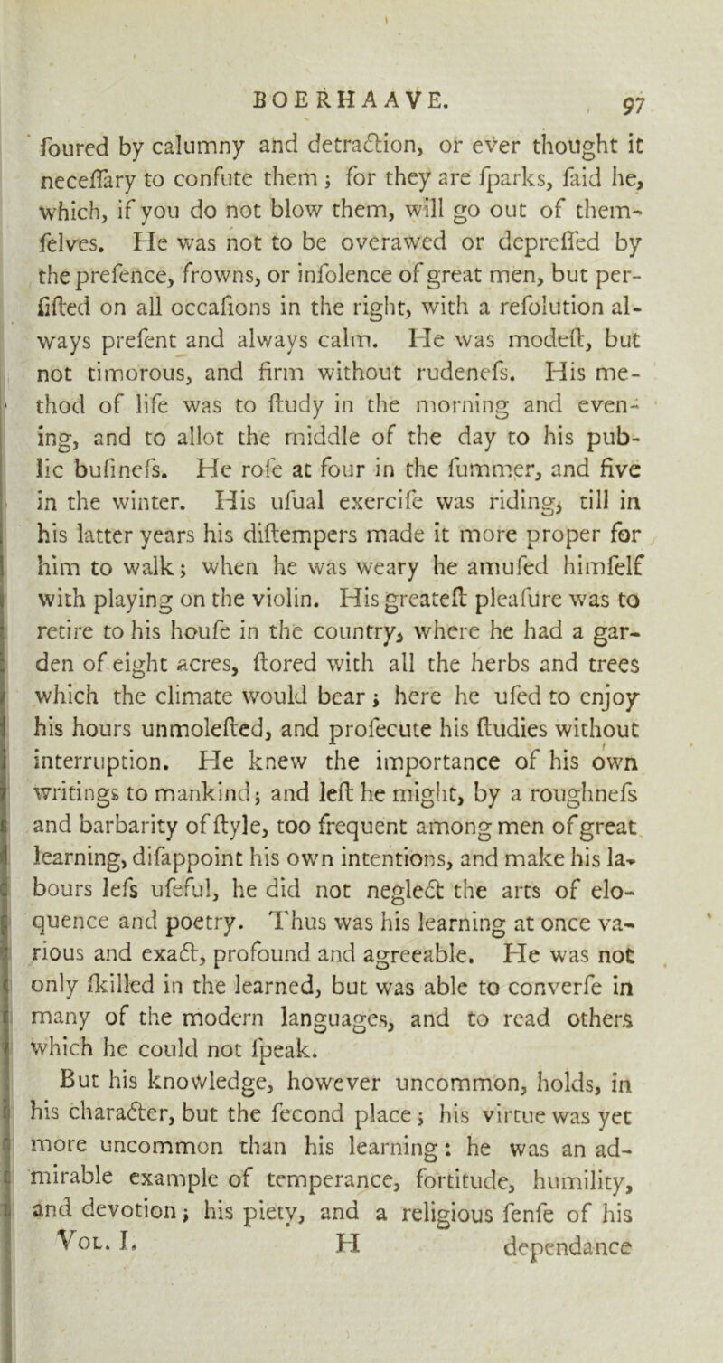 BQERHAAVE. 97 Toured by calumny and detraction, or ever thought it neceffary to confute them ; for they are fparks, faid he, which, if you do not blow them, will go out of them- felves. He was not to be overawed or deprefied by the prefence, frowns, or infolence of great men, but per- illed on all occafions in the right, with a refolution al- ways prefent and always calm. He was modeft, but not timorous, and firm without rudenefs. His me- thod of life was to ftudy in the morning and even- ing, and to allot the middle of the day to his pub- lic bufinefs. He role at four in the fummer, and five in the winter. His ufual exercife was riding* till in his latter years his diftempers made it more proper for him to walk; when he was weary he amufcd himfelf with playing on the violin. His greateft pleafure was to retire to his houfe in the country, where he had a gar- den of eight acres, ftored with all the herbs and trees which the climate would bear; here he ufed to enjoy his hours unmolefted, and profecute his fiudies without interruption. Pie knew the importance of his own writings to mankind; and left he might, by a roughnefs and barbarity offtyle, too frequent among men of great learning, difappoint his own intentions, and make his la-* hours lefs ufeful, he did not negleCt the arts of elo- quence and poetry. Thus was his learning at once va- rious and exaCl, profound and agreeable. Pie was not only (killed in the learned, but was able to converfe in many of the modern languages, and to read others which he could not fpeak. But his knowledge, however uncommon, holds, in his character, but the fecond place ; his virtue was yet more uncommon than his learning: he was an ad- mirable example of temperance, fortitude, humility, and devotion; his piety, and a religious fenfe of his *0Li H dependance