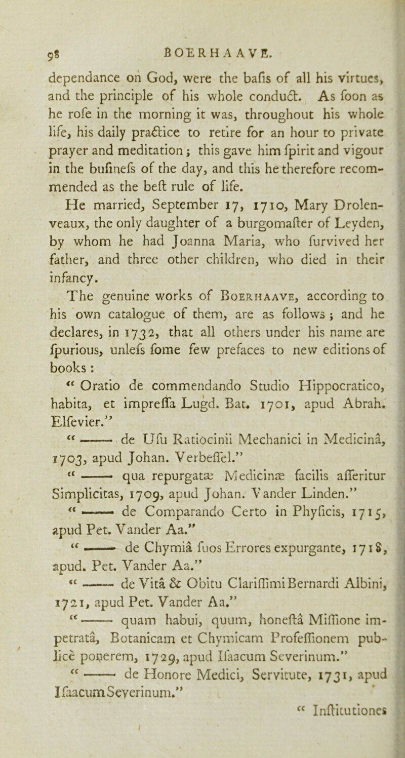 9$ dependance on God, were the bafis of all his virtues, and the principle of his whole conduit. As foon as he rofe in the morning it was, throughout his whole life, his daily practice to retire for an hour to private prayer and meditation; this gave him fpirit and vigour in the bufinefs of the day, and this he therefore recom- mended as the belt rule of life. He married, September 17, 1710, Mary Drolen- veaux, the only daughter of a burgomafter of Leyden, by whom he had Joanna Maria, who furvived her father, and three other children, who died in their infancy. The genuine works of Boerhaave, according to his own catalogue of them, are as follows ; and he declares, in 1732, that all others under his name are fpurious, unlefs fome few prefaces to new editions of books: “ Oratio de commendando Studio Hippocratico, habita, et impreffa Lugd. Bat. 1701, apud Abrah. Elfevier.” “ de Ufu Ratiocinii Mechanici in Medicina, 1703, apud Johan. Verbeflel.” t£ qua repurgata? Medicinae facilis afferitur Simplicitas, 1709, apud Johan. Vander Linden.” “ ■■ ■ — - de Compwando Certo in Phyficis, 1715, apud Pet. Vander Aa.” u » — de Chymia fuos Errores expurgante, 17 iS, apud. Pet. Vander Aa.” j “ de Vita & Obitu ClariflimiBernardi Albini, 1721, apud Pet. Vander Aa.” “ quam habui, quum, honefta MilTione im- petrata, Botanicam et Chymicam Profeflionem pub- lice ponerem, 1729, apud Ilaacum Severinum.” cc de Honore Medici, Servitute, 1731, apud I faacum Severinum.” cc Inftitutiones