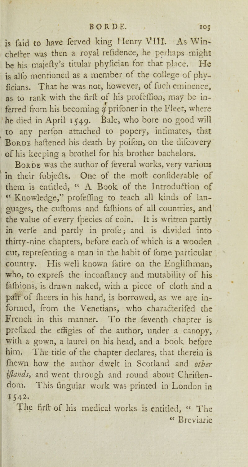 is faid to have ferved king Henry VIII. As Win- chefter was then a royal refidence, he perhaps might be his majefty’s titular phyfician for that place. He is alfo mentioned as a member cf the college of phy- ficians. That he was not, however, of fuch eminence, as to rank with the firft of his profeftion, may be in- ferred from his becoming % prifoner in the Fleet, where he died in April 1549. Bale, who bore no good will to any perfon attached to popery, intimates, that Borde fattened his death by poifon, on the difcovery of his keeping a brothel for his brother bachelors. Borde was the author of feveral works, very various in their fubjedls. One of the moft confiderable of them is entitled, “ A Book of the Introduction of “ Knowledge,” profefiing to teach all kinds of lan- guages, the cuftoms and fafhions of all countries, and the value of every fpecies of coin. It is written partly in vcrfe and partly in prole; and is divided into thirty-nine chapters, before each of which is a wooden cut, reprefenting a man in the habit of fome particular country. His well known fatire on the Englifhman, who, to exprefs the inconftancy and mutability of his fafhions, is drawn naked, with a piece of cloth and a pair of fheers in his hand, is borrowed, as we are in- formed, from the Venetians, who charadterifed the French in this manner. To the feventh chapter is prefixed the effigies of the author, under a canopy, with a gown, a laurel on his head, and a book before him. The title of the chapter declares, that therein is fhewn how the author dwelt in Scotland and other ijlands, and went through and round about Chriften- dom. This fingular work was printed in London in 1542. The firft of his medical works is entitled, “ The “ Breviarie