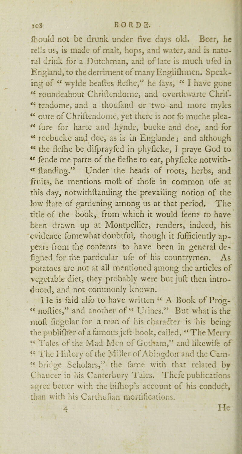 fhould not be drunk under five days old. Beer, he tells us, is made of malt, hops, and water, and is natu- ral drink for a Dutchman, and of late is much ufed in England, to the detriment of many Englifhmen. Speak- ing of “ wylde beaftes flefhe,” he fays, “ I have gone cc roundeabout Chriftendome, and overthvvarte Chrif- <c tcndome, and a thoufand or two and more mvles <c oute of Chriftendome, yet there is not fo muche plea- u fare for harte and hynde, bucke and doe, and for <€ roebucke and doe, as is in Englande; and although €s the flefhe be difprayfed in phyficke, I praye God to 4f jfende me parte of the flefne to eat, phyficke notwith- <c Handing.” Under the heads of roots, herbs, and fruits, he mentions mofl of thofe in common ufe at this day, notwithstanding the prevailing notion of the low ftate of gardening among us at that period. The tide of the book, from which it would feem to have been drawn up at Montpellier, renders, indeed, his evidence fomewhat doubtful, though it fufficiently ap- pears from the contents to have been in general de- signed for the particular ufe of his countrymen. As potatoes are not at all mentioned ^mong the articles of vegetable diet, they probably were but juft then intro- duced, and not commonly known. He is faid alfo to have written £C A Book of Prog- u noftics,” and another of u Urines.” But what is the moil Angular for a man of his character is his being the publiflYer of a famous jeft*book, called, “The Merry <c Tales of the Mad Men of Gotham,” and likewife of sc The Hi dory of the Miller of Abingdon and the Cam- cc bridge Scholars,” the fame with that related by Chaucer in his Canterbury Tales. Thefe publications agree better with the bifhopfs account of his conduct, than with his Carthufian mortifications. 4 He