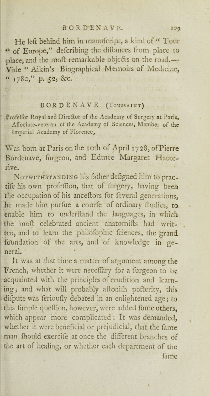 / BORDEN A VE. 10* He left behind him in manufcript, a kind ofcc Tour cc of Europe/’ defcribing the diffances from place to •place, and the moil remarkable objefts on the road.— Vide “ Aikin’s Biographical Memoirs of Medicine, <f 1780,” p. 5a, &c. > BORDENAVE (Toussaint) FrofefTor Roynl and Direflor of the Academy of Surgery at Paris, AfTociate-veteran of the Academy of Sciences, Member of the Imperial Academy of Florence, Was born at Paris on the 10th of April 1728, of Pierre Bordenave, forgeon, and Edmee Margaret Haute- rive. Notwithstanding his father defigned him to prac- tife his own profeffion, that of forgery, having been the occupation of his anceftors for feveral generations, he made him purfoe a courfe of ordinary Rudies, to enable him to underftand the languages, in which the moft celebrated ancient anatomiRs had writ- ten, and to learn the philofophic fciences, the grand foundation of the arts, and of knowledge in ge- neral. It was at that time a matter of argument among the French, whether it were neceffary for a forgeon to be acquainted with the principles of erudition and learn- ing; and what will probably aRonifli poRerity, this difpute was ferioufly debated in an enlightened age; to this fimple queRion, however, were added fome others, which appear more complicated : It was demanded, whether it were beneficial or prejudicial, that the fame •man fhould exercife at once the different branches of die art of healing, or whether each department of the fame