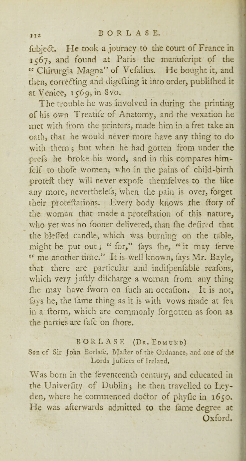 fubjedt. He took a journey to the court of France in 1567, and found at Paris the manufcript of the cc Chirurgia Magna” of Vefalius. He bought it, and then, corre&ing and digefting it into order, publifhed it at Venice, 1569, in 8vo. The trouble he was involved in during the printing of his own Treatife of Anatomy, and the vexation he met v/ith from the printers, made him in a fret take an oath, that he would never more have any thing to do with them * but when he had gotten from under the prefs he broke his word, and in this compares him- felf to thofe women, who in the pains of child-birth proteil they will never expofe themfelves to the like any more, neverthelefs, when the pain is over, forget their proteftations. Every body knows ,the ftory of the woman that made a proteftation of this nature, who vet was no fooner delivered, than ike defired that the bleiTed candle, which was burning on the table, might be put out; ec for,” fays fhe, “ it may ferve <c me another rime.” It is well known, fays Mr. Bayle, that there are particular and indifpenfable reafons, which very juftly difcharge a woman from any thing ike may have fworn on fuch an occafion. It is not, fays he, the fame thing as it is with vows made at fea in a ftorm, which are commonly forgotten as foon as the parties are fafe on fkore. B O R L A S E (Dr, Edmund) Son of Sir John Borlale, Mailer of the Ordnance, and one of the Lords J uftices of Ireland, Was born in the feventeenth centurv, and educated in the Univerfity of Dublin* he then travelled to Ley- den, wrhere he commenced do£tor of phyfic in 1650. He was afterwards admitted to the fame degree at Oxford.