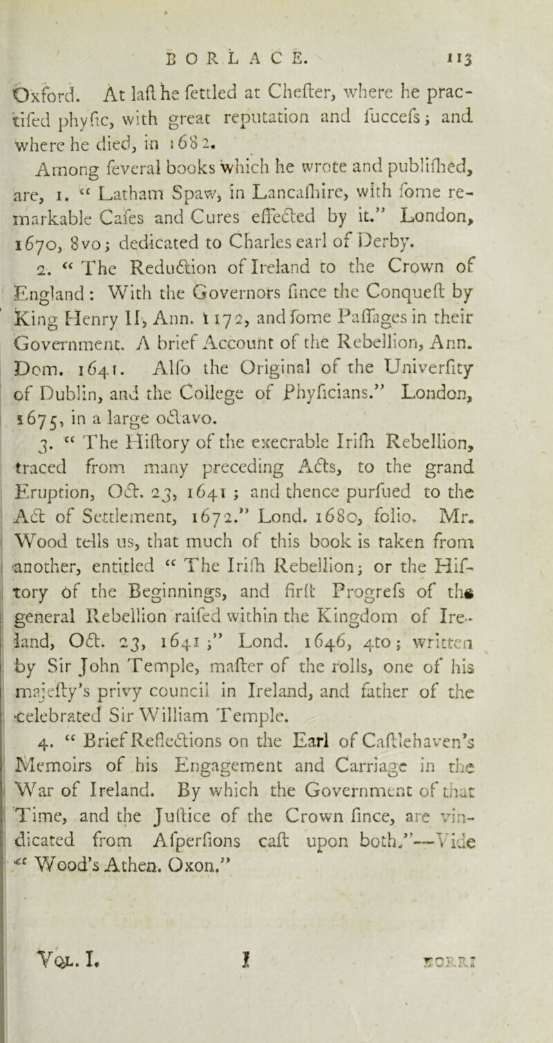 Oxford. At laflhe fettled at Chefter, where he prac- tifed phyfic, with great reputation and fuccefs ; and where he died, in 168 2. Among feveral books which he wrote and published, are, i. “ Latham Spaw, in Lancaihirc, with fome re- markable Gales and Cures effected by it.” London, 1670, 8 vo; dedicated to Charles earl of Derby. 2. “ The Redudlion of Ireland to the Crown of England : With the Governors fince the Conqueft by King Henry II, Ann. 1172, and fome Padages in their Government. A brief Account of the Rebellion, Ann. Dom. 1641. Alfo the Original of the Univerfity cf Dublin, and the College of Phyficians.” London, 1675, *n a i'arge odlavo. 3. cc The Hiftory of the execrable Irifh Rebellion, traced from many preceding Afts, to the grand Eruption, 061. 23, 1641 ; and thence purfued to the A61 of Settlement, 1672.” Lond. 168c, folio. Mr. Wood tells us, that much of this book is taken from ■another, entitled cc The Irilb Rebellion; or the Hif- Tory of the Beginnings, and fir (I* Progrefs of th« general Rebellion raifed within the Kingdom of Ire- land, 061. 23, 1641 Lond. 1646, 4to; written by Sir John Temple, mailer of the rolls, one of his majefty’s privy council in Ireland, and father of the ’Celebrated Sir William Temple. 4. £C Brief Refie6lions on the Earl of Caftlehaven’s Memoirs of his Engagement and Carriage in the War of Ireland. By which the Government of that Time, and the Jullice of the Crown fince, are vin- dicated from Aiperfions call upon both/’—1 ide <c Wood’s Athea. Oxon.”