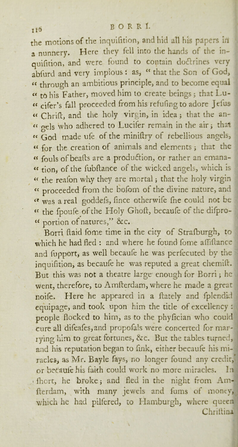 the motions of the inquifttion, and hid all his papers in a nunnery. Here they fell into the hands of the in- quifition, and were found to contain doctrines very abfurd and very impious : as, “ that the Son of God, tc through an ambitious principle, and to become equal <( his Father, moved him to create beings; that Lu- “ cifer’s fall proceeded from his refufmgto adore Jtfus « Chrift, and the holy virgin, in idea ; that the an- rr»els who adhered to Lucifer remain in the air; that o « God made ufe of the miniftry of rebellious angels, <c for the creation of animals and elements ; that the « fouls of beads are a production, or rather an emana- “ tion, of the fubftance of the wicked angels, which is “ the reafon why they are mortal; that the holy virgin / “ proceeded from the hofom of the divine nature, and <e was a real goddefs, fince otherwife fne could not be « the fpoufe of the Holy Ghoft, becaufe of the difpro- u portion of natures,” &c. Borri (laid fome time in the city of Strafburgh, to which he had fled : and where he found fome afllflance and fupport, as well becaufe he was perfecuted by the inquifition, as becaufe he was reputed a great chemift. But this was not a theatre large enough for Borri; he went, therefore, to Amfterdam, where he made a great noife. Here he appeared in a Lately and fplendid equipage, and took upon him the title of excellency : people flocked to him, as to the phyfician who could cure all difeafes,and propofals were concerted for mar- rying him to great fortunes, &c. But the tables turned, and his reputation began to fink, either becaufe his mi- racles, as Mr. Bayle fays, no longer found any credit, or becaufe his faith could work no more miracles. In • Ihcrt, he broke; and fled in the night from Am- iterdam, with many jewels and fums of money, which he had pilfered, to Hamburgh, where queen Chriltina