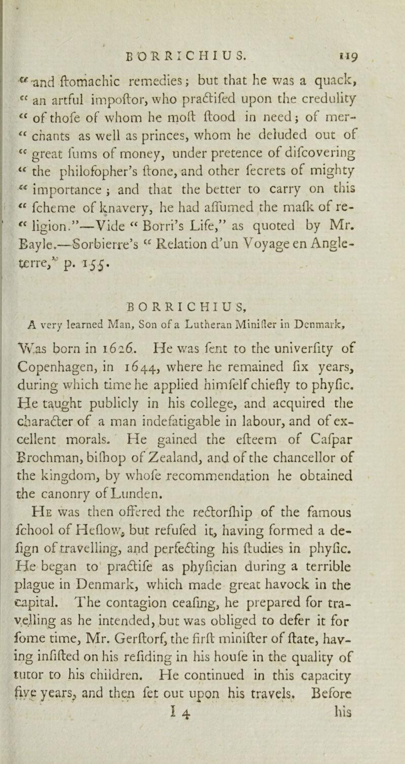 c/-and ftomachic remedies; but that he was a quack, cc an artful impoRor, who pradlifed upon the credulity cc of thofe of whom he molt Rood in need; of mer- <c chants as well as princes, whom he deluded out of cc great iums of money, under pretence of difeovering u the philofopher’s (lone, and other fecrets of mighty cs importance ; and that the better to carry on this tc fcheme of knavery, he had affumed the mafk of re- €C ligion.”—Vide “ Borri’s Life/’ as quoted by Mr, Bayle.—Sorbierre’s cc Relation a’un Voyage en Angle- terre/ p. 155. BORRICHIUS, A very learned Man, Son of a Lutheran Minifler in Denmark, Was born in 1626. He was fent to the univerfity of Copenhagen, in 1644, where he remained fix years, during which time he applied himfelf chiefly to phyfic. He taught publicly in his college, and acquired the character of a man indefatigable in labour, and of ex- cellent morals. He gained the efteem of Cafpar Brochman, bifhop of Zealand, and of the chancellor of the kingdom, by whofe recommendation he obtained the canonry ofLunden. He was then offered the redtorfhip of the famous fchool of Heflow* but refufed it, having formed a de- fign of travelling, and perfedting his Rudies in phyfic. He began to pradlife as phyfician during a terrible plague in Denmark, which made great havock in the capital. The contagion ceafing, he prepared for tra- veling as he intended, but was obliged to defer it for fome time, Mr. GerRorf, the firft minifler of Rate, hav- ing infiRed on his refiding in his houfe in the quality of tutor to his children. He continued in this capacity five years, and then fet out upon his travels. Before 4 I 4 his