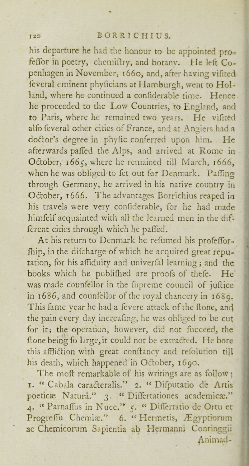 his departure he had the honour to be appointed pro- fefibr in poetry, chemiflry, and botany. He left Co- penhagen in November, 1660, and, after having vifited ieveral eminent phyficians at Hamburgh, went to Hol- land, where he continued a confiderable time. Hence he proceeded to the Low Countries, to England, and to Paris, where he remained two years. He vifited alfo feveral other cities of France, and at Ambers had a doctor’s degree in phyfic conferred upon him. He afterwards paffed the Alps, and arrived at Rome in October, 1665, where he remained till March, 1666, when he was obliged to fet out for Denmark. Palling o O through Germany, he arrived in his native country in October, 1666. The advantages Borrlchius reaped in his travels were very confiderable, for he had made himfelf acquainted with all the learned men in the dif- ferent cities through which he paffed. At his return to Denmark he refumed his profeffor- fhip, in the difcharge of which he acquired great repu- tation, for his affiduity and univerfal learning; and the books which he pubiifhed are proofs of thefe. He was made counfellor in the fupreme council of j uftice in 1686, and counfellor of the royal chancery in 1689. This fame year he had a fevere attack of the (tone, and the pain every day incr,eafing, he was obliged to be cut for it; the operation, however, did not fucceed, the flone being fo Lrge,it could not be extracted. He bore this affliction with great conffancy and refolution till his death, which happened in October, 1690. The moft remarkable of his writings are as follow: 1. <c Cabala caraCteralis.” 2. “ Difputatio de Artis poetics Natura.” 3. cc DiiTertationes academics.” 4. “ Parnaffus in Nuce.’r 5. a Differtatio de Ortu et Progreffu Chemise.” 6. <c Hermetis, iEgyptiorum ac Chemicorum Sapientia ab Hermanni Conringgii Animad-