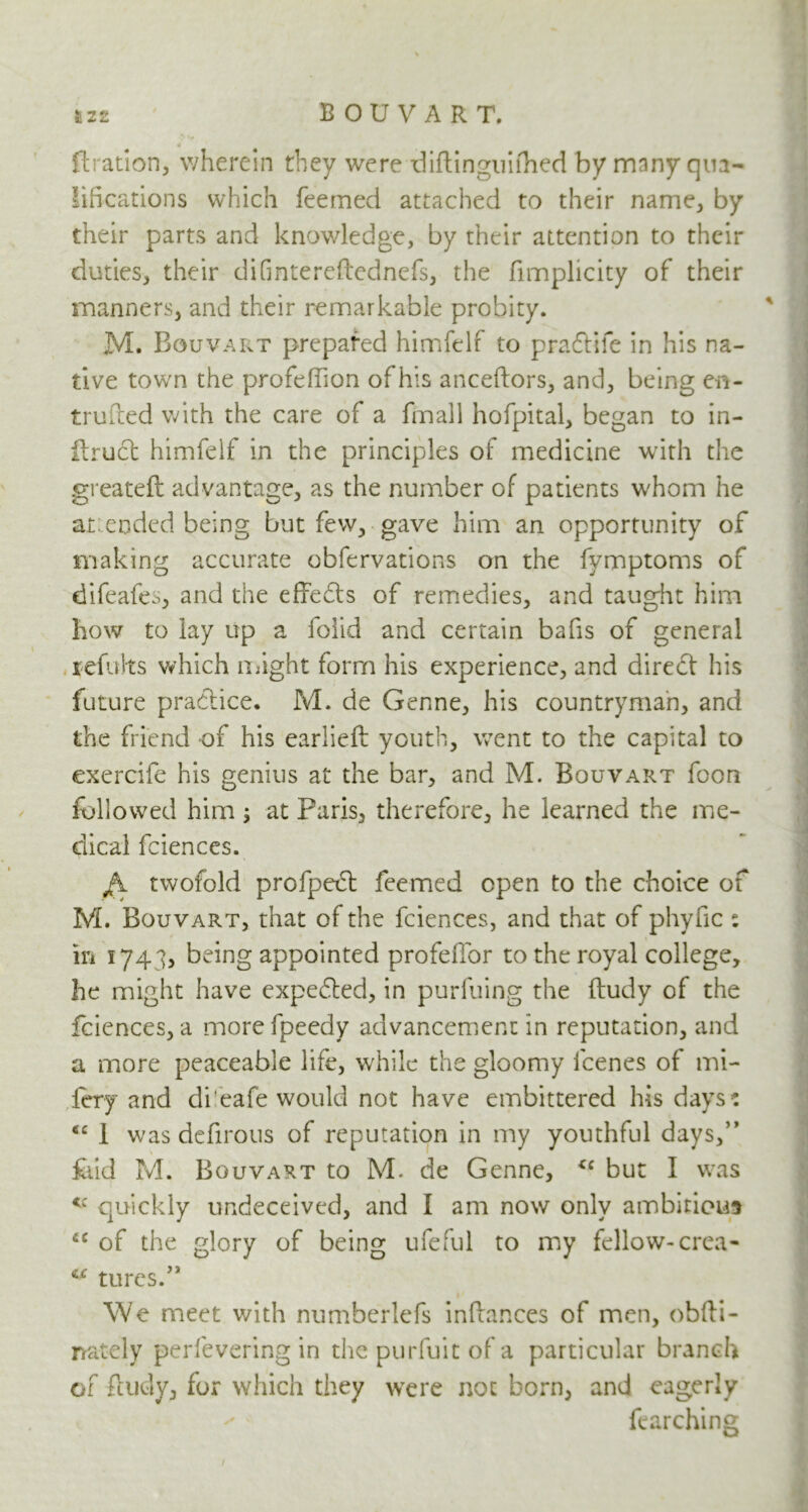 firation, wherein they were diftinguifhed by many qua- lifications which feemed attached to their name, by their parts and knowledge, by their attention to their duties, their difmtereftednefs, the fmnplicity of their manners, and their remarkable probity. M. Bouvart prepared himfelf to pradiife in his na- tive town the profeffion of his anceflors, and, being en- truiled with the care of a finall hofpital, began to in- ftruct himfelf in the principles of medicine with the greateft advantage, as the number of patients whom he at: ended being but few, gave him an opportunity of making accurate observations on the fymptoms of difeafes, and the effects of remedies, and taught him how to lay up a folid and certain bafis of general refults which might form his experience, and direct his future practice. M. de Genne, his countryman, and the friend of his earlieft youth, went to the capital to exercife his genius at the bar, and M. Bouvart foon followed him ; at Paris, therefore, he learned the me- dical fciences. twofold profpedl feemed open to the choice of M. Bouvart, that of the fciences, and that of phyfic : in 1743, being appointed profellor to the royal college, he might have expected, in purfuing the ftudy of the fciences, a morefpeedy advancement in reputation, and a more peaceable life, while the gloomy feenes of mi- fey and di'eafe would not have embittered his days: tc 1 was defirous of reputation in my youthful days,” fold M. Bouvart to M. de Genne, <c but I was quickly undeceived, and I am now only ambitions fiC of the glory of being ufeful to my fellow-crea- c<r tures.” We meet with numberlefs inflances of men, obfti- rrately perfevering in the purfuit of a particular branch of ftudy, for which they were not born, and eagerly fearching