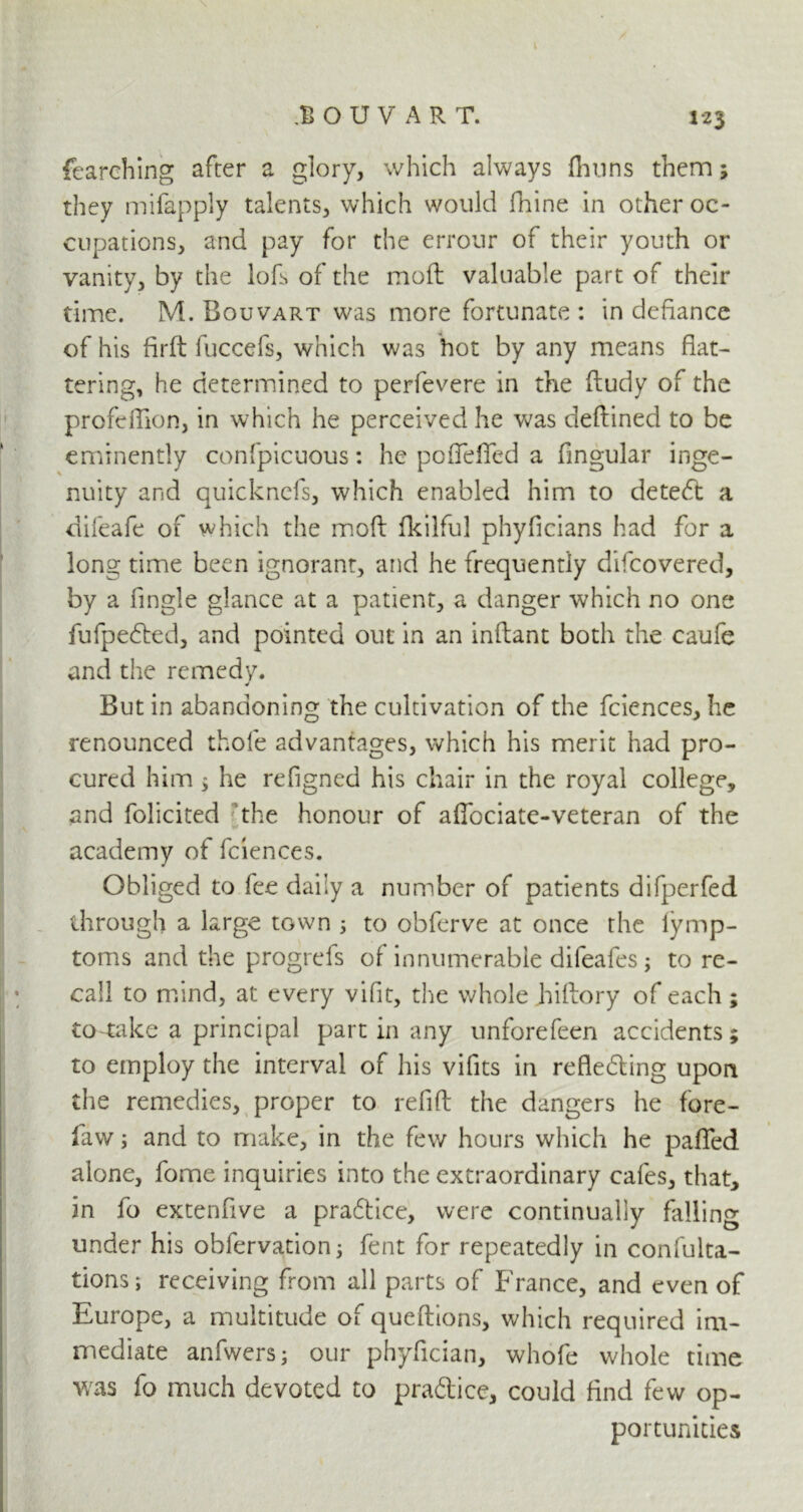 fearehing after a glory, which always fhuns them; they mifapply talents, which would fhine in other oc- cupations, and pay for the errour of their youth or vanity, by the lofs of the moft valuable part of their time. M. Bouvart was more fortunate : in defiance of his firft fuccefs, which was hot by any means flat- tering, he determined to perfevere in the ftudy of the profeflion, in which he perceived he was deftined to be eminently confpicuous: he poflefled a Angular inge- nuity and quicknefs, which enabled him to detect a difeafe of which the moft fkilful phyficians had for a long time been ignorant, and he frequently difcovered, by a Angle glance at a patient, a danger which no one fufpedted, and pointed out in an inftant both the caufe and the remedy. j But in abandoning the cultivation of the fciences, he renounced thole advantages, which his merit had pro- cured him 3 he refigned his chair in the royal college, and folicited the honour of aflbciate-veteran of the academy of fciences. Obliged to fee daily a number of patients difperfed through a large town ; to obferve at once the lymp- toms and the progrefs of innumerable difeafes; to re- call to mind, at every vifit, the whole hiftory of each ; to take a principal part in any unforefeen accidents; to employ the interval of his vifits in refledting upon the remedies, proper to refift the dangers he fore- law ; and to make, in the few hours which he pafled alone, fome inquiries into the extraordinary cafes, that, in fo extenfive a pra&ice, were continually falling under his obfervation; fent for repeatedly in confulta- tions; receiving from all parts of France, and even of Europe, a multitude of queftions, which required im- mediate anfwers; our phyfician, whofe whole time was fo much devoted to pradtice, could find few op- portunities