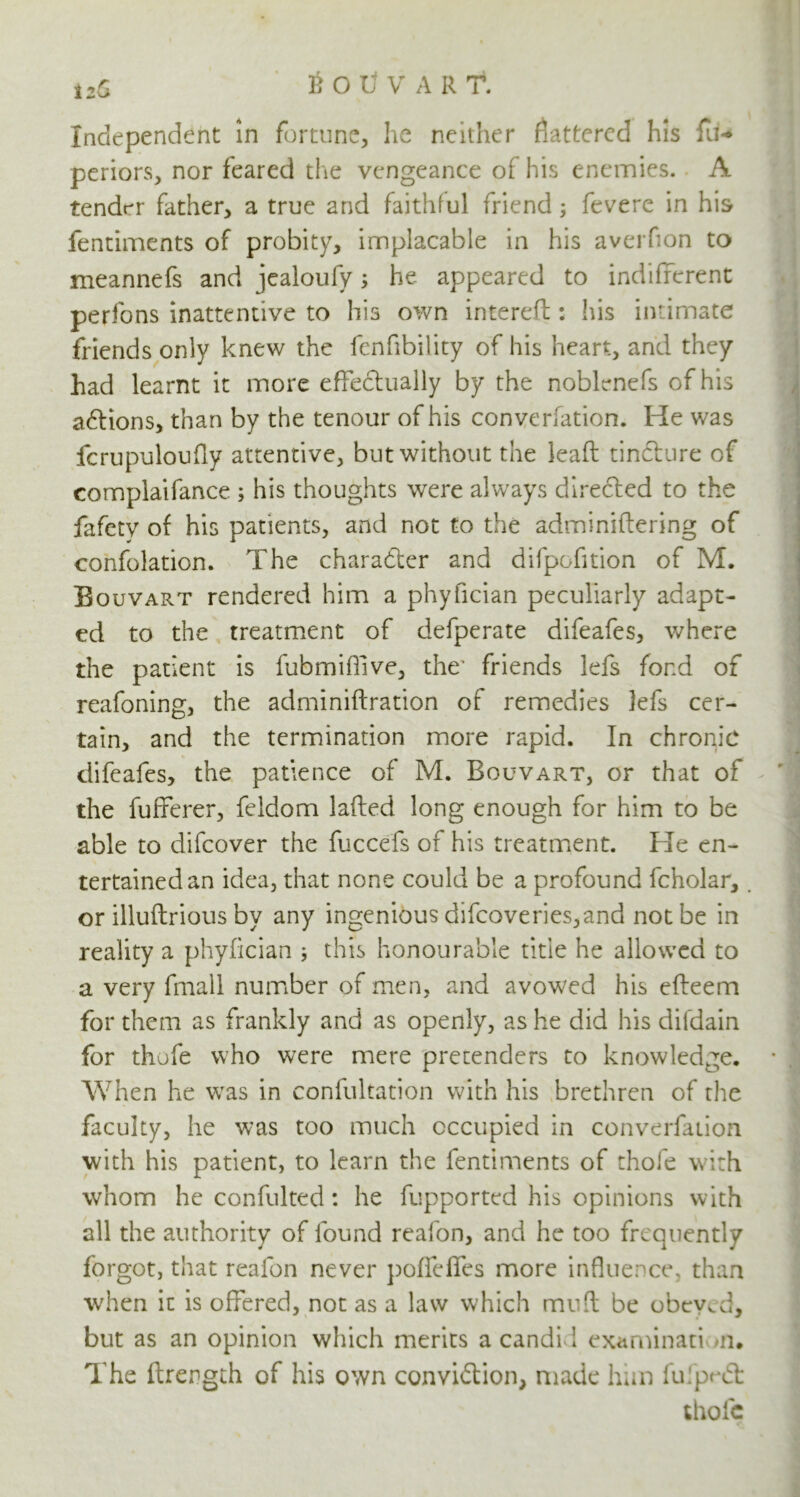 i2a Souvart. Independent in fortune, he neither flattered his fu-> periors, nor feared the vengeance of his enemies. A tender father, a true and faithful friend ; fevere in his fentiments of probity, implacable in his averfion to meannefs and jealoufy; he appeared to indifferent perfons inattentive to his own intereft: his intimate friends only knew the fenfibility of his heart, and they had learnt it more effectually by the noblenefs of his actions, than by the tenour of his converfation. He was fcrupuloufly attentive, but without the leaft tincture of compiaifance ; his thoughts were always directed to the fafety of his patients, and not to the adminiftering of confolation. The character and difpofition of M. Bouvart rendered him a phyfician peculiarly adapt- ed to the treatment of defperate difeafes, where the patient is fubmiffive, the- friends lefs fond of reafoning, the adminiftration of remedies lefs cer- tain, and the termination more rapid. In chronic difeafes, the patience of M. Bouvart, or that of the fufferer, feldom lafted long enough for him to be able to difeover the fuccefs of his treatment. He en- tertained an idea, that none could be a profound fcholar, or illuflrious by any ingenious difeoveries,and not be in reality a phyfician ; this honourable title he allowed to a very fmall number of men, and avowed his efteem for them as frankly and as openly, as he did his difdain for thofe who were mere pretenders to knowledge. When he was in confultation with his brethren of the faculty, he was too much occupied in converfation with his patient, to learn the fentiments of thole with whom he confulted: he fupported his opinions with all the authority of found reafon, and he too frequently forgot, that reafon never pofiefies more influence, than when it is offered, not as a law which mu ft be obeyed, but as an opinion which merits a candi 1 examination. The ftrength of his own conviflion, made him fufpnSfc thofe