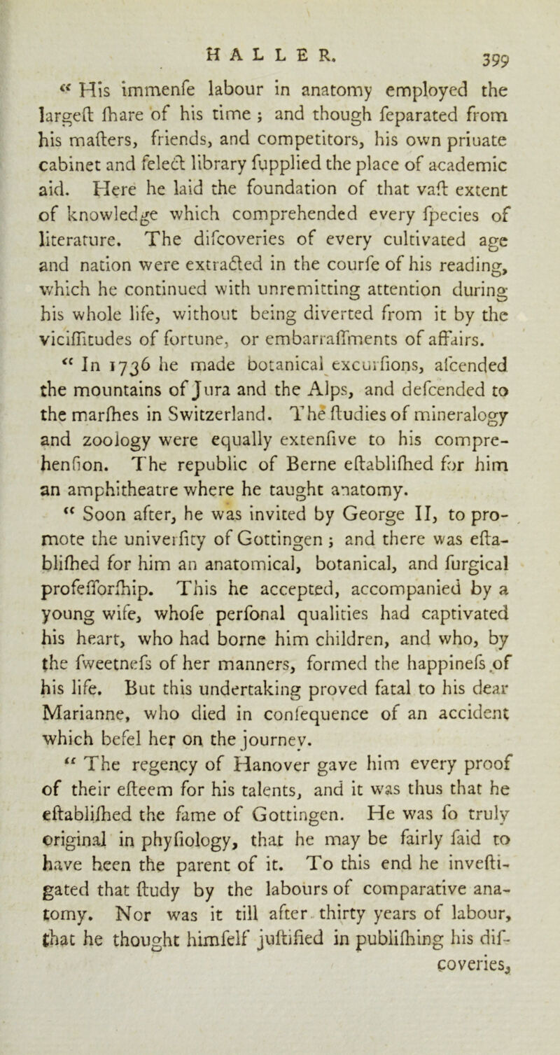 (< His immenfe labour in anatomy employed the largeft fhare of his time ; and though feparated from his mailers, friends, and competitors, his own priuate cabinet and feledt library fupplied the place of academic aid. Here he laid the foundation of that vail extent of knowledge which comprehended every fpecies of literature. The difcoveries of every cultivated age and nation were extradted in the courfe of his reading, which he continued with unremitting attention during his whole life, without being diverted from it by the viciffitudes of fortune, or embarraffments of affairs. <c In 1736 he made botanical excurfions, aicended the mountains of Jura and the Alps, and defended to the marfhes in Switzerland. The ftudies of mineralogy and zoology were equally extenfive to his compre- henfion. The republic of Berne eftablifhed for him an amphitheatre where he taught anatomy. “ Soon after, he was invited by George II, to pro- mote the univerfity of Gottingen ; and there was efta- blifhed for him an anatomical, botanical, and furgical profefforfhip. This he accepted, accompanied by a young wife, whofe perfonal qualities had captivated his heart, who had borne him children, and who, by the fweetnefs of her manners, formed the happinefs of his life. But this undertaking proved fatal to his dear Marianne, who died in confequence of an accident which befel her on the journev. “ The regency of Hanover gave him every proof of their efteem for his talents, and it w'as thus that he eftablifhed the fame of Gottingen. He was fo truly original in phyfiology, that he may be fairly faid to have been the parent of it. To this end he invefti- gated that ftudy by the labours of comparative ana- tomy. Nor was it till after thirty years of labour, that he thought himfelf juftified in pubiilhing his dif- coveries,,