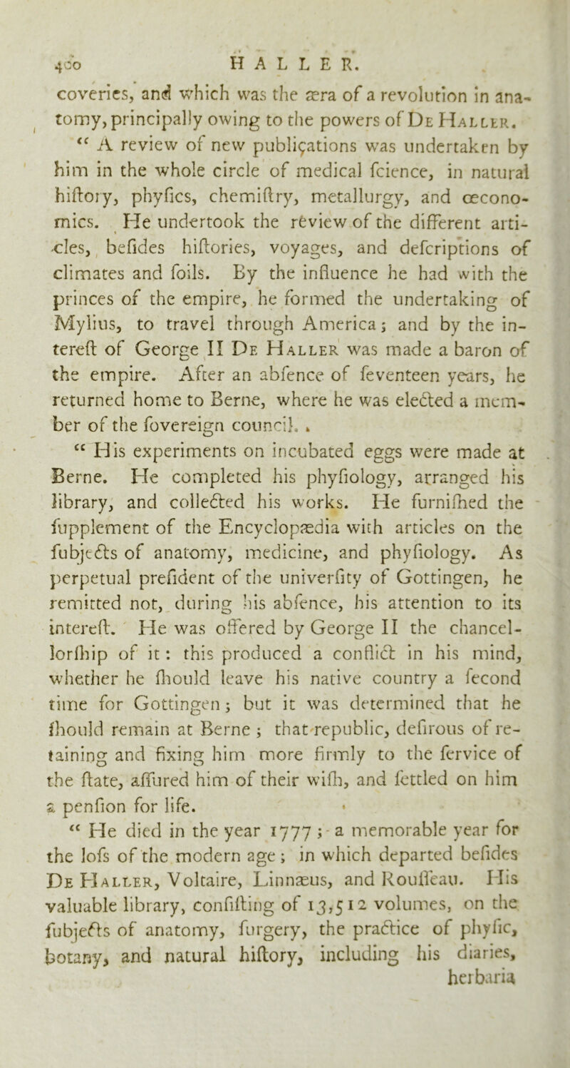 coveries, and which was the sera of a revolution in ana- tomy, principally owing to the powers of De Haller. <c A review of new publications was undertaken by him in the whole circle of medical fcience, in natural hiftory, phyfics, chemiftry, metallurgy, and cecono- mics. He undertook the review of the different arti- « cles, befides hiftories, voyages, and defcriptions of climates and foils. By the influence he had with the princes of the empire, he formed the undertaking of Myiius, to travel through America; and by the in- terefl of George II De Haller was made a baron of the empire. After an abfence of feventeen years, he returned home to Berne, where he was elected a mem- ber of the fovereign council. . cc His experiments on incubated eggs were made at Berne. He completed his phyflology, arranged his library, and colle&ed his works. He furnifhed the fupplement of the Encyclopaedia with articles on the fubjefts of anatomy, medicine, and phyflology. As perpetual prefident of the univerflty of Gottingen, he remitted not, during his abfence, his attention to its intereft. He was offered by George II the chancel- lorfhip of it: this produced a conflict in his mind, whether he fhould leave his native country a lecond time for Gottingen ; but it was determined that he fhould remain at Berne ; that republic, defirous of re- taining and fixing him more firmly to the fervice of the fiate, affured him of their wifh, and fettled on him & penfion for life. “ He died in the year 1777 ; a memorable year for the lofs of the modern age; in which departed befides De Haller, Voltaire, Linnaeus, and Roufleau. His valuable library, confifting of 13,512 volumes, on the fubje&s of anatomy, furgery, the practice of phyfic, botany, and natural hiftory, including his diaries, herbaria