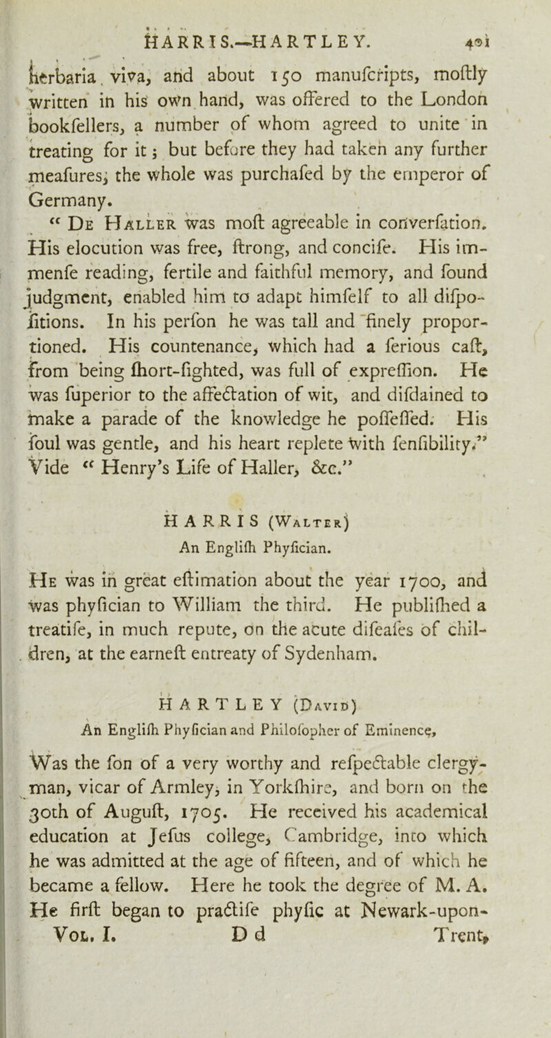 H A R R X S.—*H A R T L E Y. * * *** * * ? , herbaria vi?a, and about 150 manufcripts, moftly written in his own hand, was offered to the London bookfellers, a number of whom agreed to unite in treating for it; but before they had taken any further meafures, the whole was purchafed by the emperor of Germany. cc De Haller was moft agreeable in converfation. His elocution was free, ftrong, and concife. His im- menfe reading, fertile and faithful memory, and found judgment, enabled him to adapt himfelf to all difpo- iitions. In his perfon he was tall and finely propor- tioned. His countenance, which had a ferious caft, from being fhort-fighted, was full of expreffion. He was fuperior to the affe&ation of wit, and difdained to make a parade of the knowledge he poflefied. His foul was gentle, and his heart replete With fenfibility.” Vide cc Henry’s Life of Haller, &c.” HARRIS (Walter) An Englifh Phylician. He was in great eftimation about the year 1700, and was phyfician to William the third. He publifhed a treatife, in much repute, on the acute difeales of chil- dren, at the earneft entreaty of Sydenham. HARTLEY (David) v .. An Englifh Phyfician and Philof'ophcr of Eminence, Was the fon of a very worthy and refpedlable clergy- man, vicar of Armley, in Yorkfhire, and born on «:he 30th of Auguft, 1705. He received his academical education at Jefus college, Cambridge, inco which he was admitted at the age of fifteen, and of which he became a fellow. Here he took the degree of M. A. He firft began to praftife phyfic at Newark-upon-