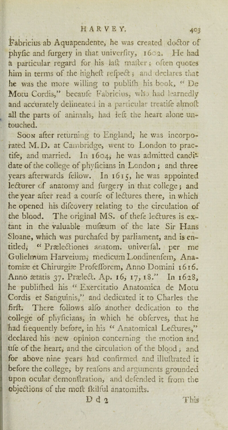 jFabricius ab Aquapendente, he was created dodtor of phyfic and furgery in that univerfny, 1602. He had & particular regard for his lad mailer; often quotes him in terms of the higheft refpedl 5 and declares that he was the more willing to publifh his book, cc De Motu Cordis,” becaufe Fabricius, who had ) jarnedly and accurately delineated in a particular treatife almoft * all the parts of animals, had left the heart alone un- touched. Soon after returning to England, he was incorpo- rated M. D. at Cambridge, went to London to prac- tife, and married. In 1604, he was admitted candi- date of the college of phyficians in London ; and three years afterwards fellow. In 1615, he was appointed ledlurer of anatomy and furgery in that college; and the year after read a courfe of lectures there, in which he opened his difeovery relating to the circulation of the blood. The original MS. of thefe ledlures is ex- tant in the valuable mufaeum of the late Sir Hans Sloane, which w^as purchafed by parliament, and is en- titled, cc Pr^lectiones anatom, univerfal. per me Gulielmum Harveium, medicum Londinenfem, Ana- tomise et Chirurgiae Profeiforem, Anno Domini 1616. Anno aetatis 37. Pneledt. Ap, 16, 17, 18.” In 1628, he publifhed his cc Exercitatio Anatomica de Motu Cordis et Sanguinis/’ and dedicated it to Charles the firil. There follows alfo another dedication to the college of phyficians, in which he obferves, that he had frequently before, in his cc Anatomical Ledlures,” declared his new opinion concerning the motion and ufe of the heart, and the circulation of the blood , and for above nine years had confirmed and illullrated it before the college, by reafons and arguments grounded tipon ocular demonftration, and defended it from the objedtions of the moft fkilful anatomifts. Dd* This