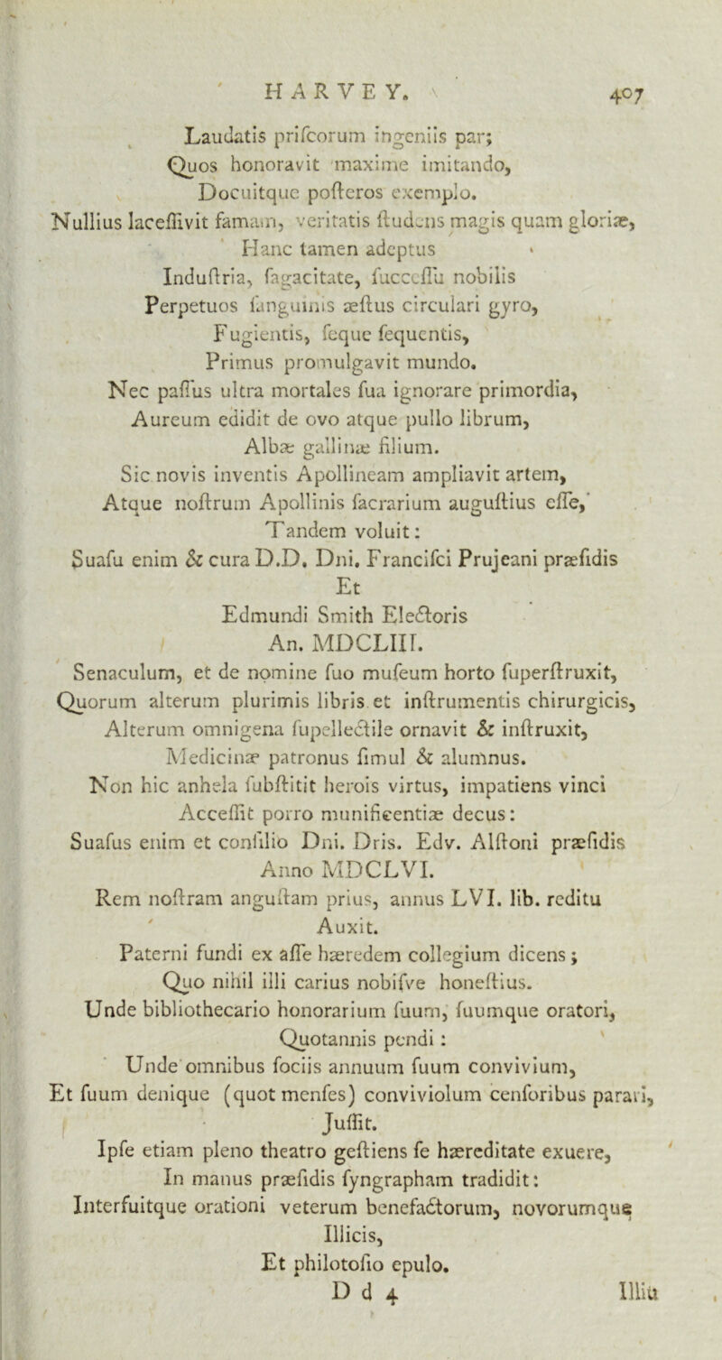 HARVE Y« Laudatis prifcorum Ingeniis par; Quos honoravit maxi me imitando, Docuitque poftcros exemplo. Nullius laceflivit famam, veritatis ftudens magis quam glorije, Hanc tamen adeptus Induftria, fagacitate, jfucccflu nobilis Perpetuos fanguinis aeflus circulari gyro, Fugientis, feque fequentis, Primus promulgavit mundo. Nec paflus ultra mortales fua ignorare primordia, Aureum edidit de ovo atque pullo librum, Al’bae galling filium. Sic novis inventis Apollineam ampliavit artem, Ataue noftrum Aoollinis facrarium auguftius die, Tandem voluit: Suafu enim & cura D.D. Dni. Francifci Prujeani praefidis Et Edmundi Smith Eledoris An. MDCLIIL Senaculum, et de nomine fuo mufeum horto fuperflruxit, Quorum alterum plurimis libris et inftrumentis chirurgicis, Alterum omnigena fupelle&ile ornavit & inftruxit, Medicinae patronus fimul & alumnus. Non hie anhda fubftitit herois virtus, impatiens vinci Acceffit poiro munificentiae decus: Suafus enim et confilio Dni. Dris. Edv. Alftoni praefidis Anno MDCJLVI. Rem noftram anguilam prius, annus LVI. lib. reditu Auxit. Paterni fundi ex affe haeredem collegium dicens; Quo nihil illi carius nobiAe honeftius. Unde bibliothecario honorarium fuum, fuumque oratori, Quotannis pendi: Unde omnibus fociis annuum fuum convivium, Et fuum denique (quotmenfes) conviviolum cenforibus paraii, I ■ Juflit. Ipfe etiam pleno theatro geftiens fe haereditate exuere. In manus praefidis fyngrapham tradidit: Interfuitque orationi veterum benefadtorum, novorumque Illicis, Et philotofio epulo. D d 4 Him