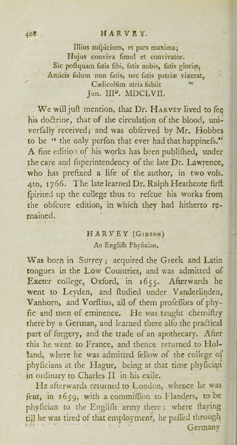 Illius aufpicium, et pars maxima; Hujus conviva fimul et convivator. Sic poftquam fatis fibi, fatis nobis, fatis gloria?, Amicis folum non fatis, nec fatis patriae vixerat, Caelicoium atria fubiit jun. IIP. MDCLVII. We will juft mention, that Dr. Harvey lived to fee his do&rine, that of the circulation of the blood, uni- yerfally received; and was obferved by Mr. Hobbes to be “ the only perfon that ever had that happinefs.” A fine edition of his works has been publifhed, under the care and foperintendency of the late Dr. Lawrence, who has prefixed a life of the author, in two vols. 4to, 1766. The late learned Dr. Ralph Heathcote firft fpirited up the college thus to refcue his works from the obfcure edition, in which they had hitherto re* mained, i ,; v , * HARVEY (Gideon) An Englifli Phyfician, Was born in Surrey; acquired the Greek and Latin tongues in the Low Countries, and was admitted of Exeter college, Oxford, in 1655. Afterwards he went to Leyden, and ftudied under Vanderlinden, Vanhorn, and Vorftius, all of them profeflbrs of phy- fic and men of eminence. He was taught chemiftry there by a German, and learned there alfb the practical \ , s j “ .. . i.; , part of forgery, and the trade of an apothecary. After this he went to France, and thence returned to Hoi- land, where he was admitted fellow of the college or phyficians at the Hague, being at that time phyfician in ordinary to Charles II in his exile. He afterwards returned to London, whence he was lent, in 1659, with a commiftion to Flanders, to be phyfician to the Englifti army there : where ftaying till he was tired of that employment, he palled through Germany