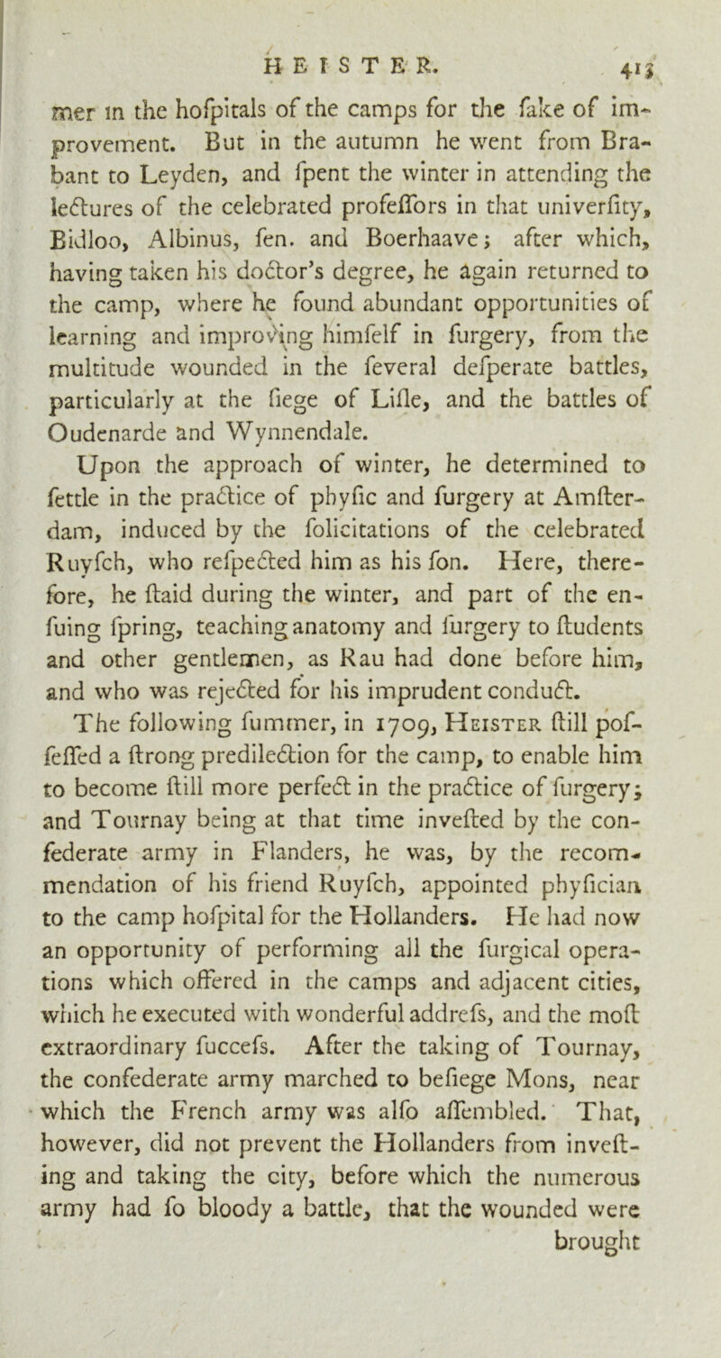 4U mer in the hofpitals of the camps for the fake of im- provement. But in the autumn he went from Bra- bant to Leyden, and fpent the winter in attending the lectures of the celebrated profelfors in that univerfity, Bidloo, Albinus, fen. and Boerhaave; after which, having taken his do&or’s degree, he again returned to the camp, where he found abundant opportunities of learning and improving himfelf in furgery, from the multitude wounded in the feveral defperate battles, particularly at the liege of Lille, and the battles of Oudenarde and Wynnendale. Upon the approach of winter, he determined to fettle in the pradice of pbyfic and furgery at Amfter- dam, induced by the felicitations of the celebrated Ruyfeh, who refpeded him as his fen. Here, there- fore, he (laid during the winter, and part of the en- fuing fpring, teaching anatomy and furgery to ftudents and other gentlemen, as Rau had done before him, and who was rejeded for his imprudent condud. The following fummer, in 1709, Heister drill pof- feffed a ftrong prediledion for the camp, to enable him to become Hill more perfed in the pradice of furgery; and Tournay being at that time inverted by the con- federate army in Flanders, he was, by the recom* mendation of his friend Ruyfeh, appointed phyfician to the camp hofpital for the Hollanders. He had now an opportunity of performing all the furgical opera- tions which offered in the camps and adjacent cities, which he executed with wonderful addrefs, and the moft extraordinary fuccefs. After the taking of Tournay, the confederate army marched to befiege Mons, near which the French army was alfo affembled. That, however, did not prevent the Hollanders from inveft- ing and taking the city, before which the numerous army had fo bloody a battle, that the wounded were brought