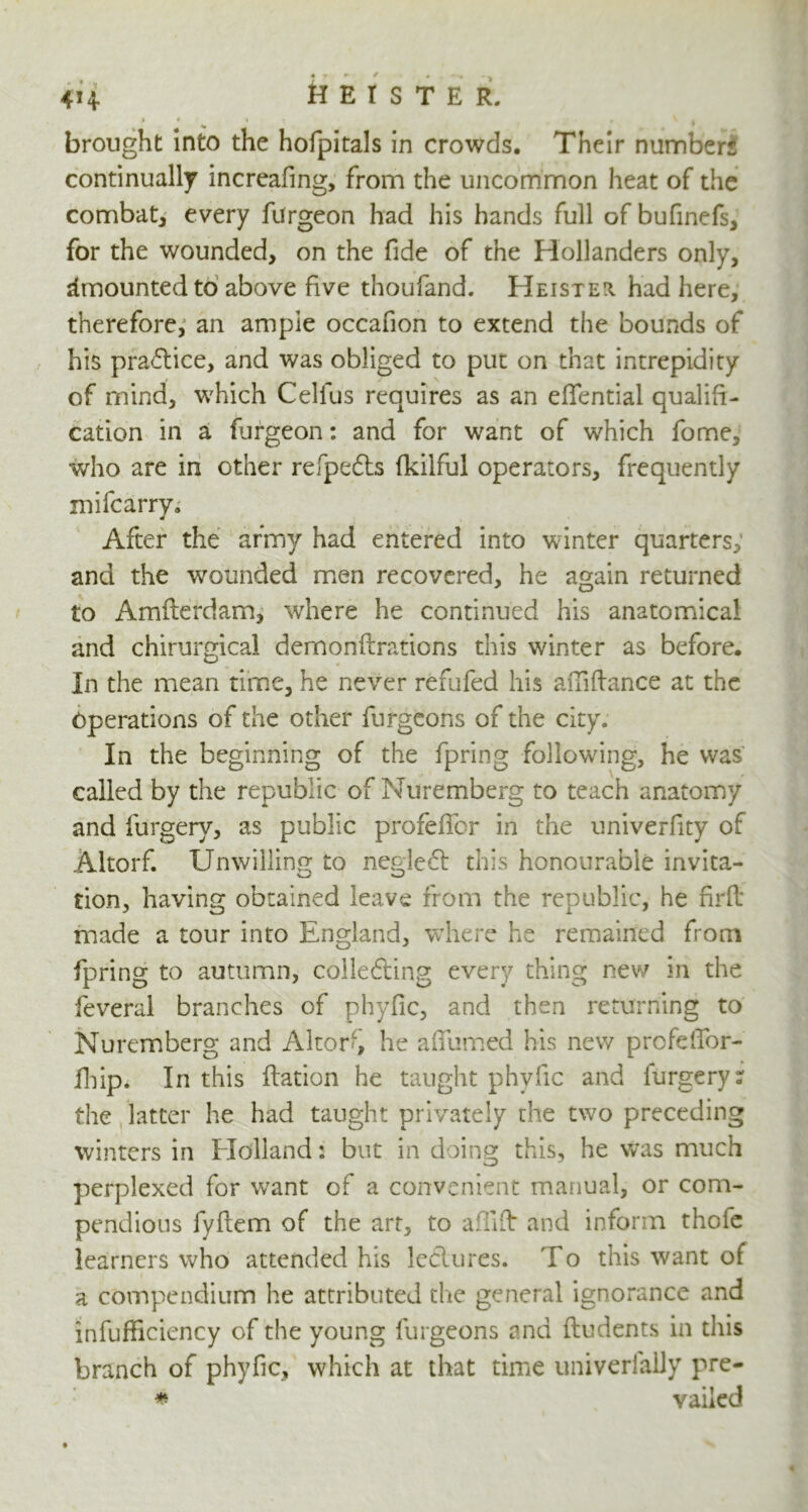 j « t r . V | brought into the hofpitals in crowds. Their numbers continually increafing, from the uncommon heat of the combat, every furgeon had his hands full of bufinefs, for the wounded, on the fide of the Hollanders only, Amounted to above five thoufand. Heister. had here, therefore, an ample occafion to extend the bounds of his practice, and was obliged to put on that intrepidity of mind, which Cellus requires as an eflential qualifi- cation in a furgeon: and for want of which fome, who are in other refpedts fkilful operators, frequently mifcarry. After the army had entered into winter quarters; and the wounded men recovered, he again returned to Amfterdam, where he continued his anatomical and chirurgical demonftrations this winter as before. In the mean time, he never refufed his aiTiftance at the Operations of the other furgeons of the city. In the beginning of the fpring following, he was called by the republic of Nuremberg to teach anatomy and furgery, as public profelTcr in the univerfity of Altorf. Unwilling to negle£t this honourable invita- tion, having obtained leave from the republic, he fir ft made a tour into England, where he remained from fpring to autumn, collecting every thing new in the feveral branches of phyfic, and then returning to Nuremberg and Alter', he a (Turned his new profelTor- fhip. In this flation he taught phyfic and furgery: the latter he had taught privately the two preceding winters in Holland: but in doing this, he was much perplexed for want of a convenient manual, or com- pendious fyftem of the art, to afilfb and inform thole learners who attended his leclures. To this want of a compendium he attributed the general ignorance and infufficiency of the young furgeons and (Indents in this branch of phyfic, which at that time univerlaily pre- * vailed