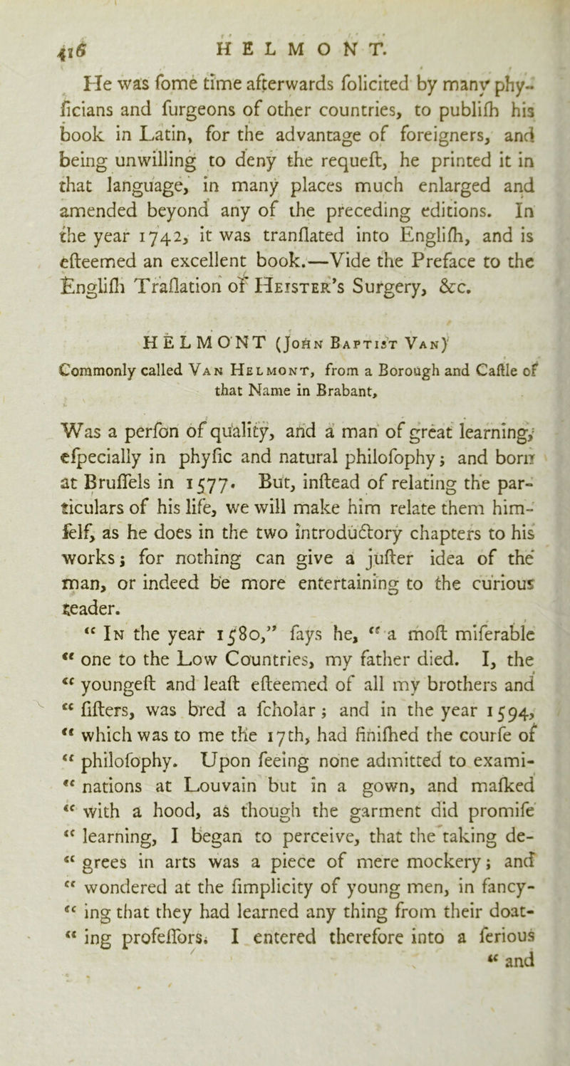 HELMONT. 4*6 He was fome time afterwards folicited by many phy~ ficians and furgeons of other countries, to publifb his book in Latin, for the advantage of foreigners, and being unwilling to deny the requeft, he printed it in that language, in many places much enlarged and amended beyond any of the preceding editions. In the year 1742, it was tranflated into Englifh, and is efteemed an excellent book.—Vide the Preface to the Englifh Traflation ot Heister’s Surgery, &c. HELMONT (John Baptist Van) Commonly called Van Helmont, from a Borough and Caltle of that Name in Brabant, v - Was a perfon of quality, and a man of great learning; efpecialiy in phyfic and natural phiiofophy; and born at Brufiels in 1577* But, inftead of relating the par- ticulars of his life, we will make him relate them him- felf, as he does in the two introductory chapters to his works i for nothing can give a j ufter idea of the man, or indeed be more entertaining to the curious reader. / - • * » 4 1 <c In the year 1580/* fays he, cs a mo ft miferable u one to the Low Countries, my father died. I, the 1 <c youngeft and leaft efteemed of all my brothers and cc fillers, was bred a fcholar; and in the year 1594, ft which was to me the 17th, had finifhed the courfe of “ philofophy. Upon feeing none admitted to exami- <c nations at Louvain but in a gown, and mafked <f with a hood, as though the garment did promife <f learning, I began to perceive, that the taking de- <c grees in arts was a piece of mere mockery; and <f wondered at the fimplicity of young men, in fancy- ffc ing that they had learned any thing from their doat- “ ing profdlbrsi I entered therefore into a ferious iC and