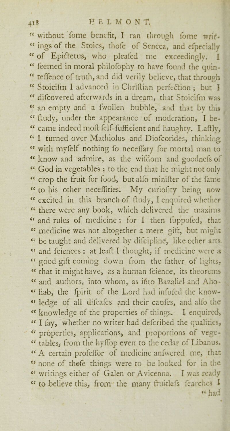 ec without iome benefit, I ran through fome writ- <c ings of the Stoics, thofe of Seneca, and cfpecially cc of Epiftetus, who pleafcd me exceedingly. I <c feemed in moral philofophy to have found the quin- cc teffence of truth, and did verily believe, that through “ Stoicifm I advanced in Chriftian perfection ; but ] <f difcovered afterwards in a dream, that Stoicifm was “ an empty and a fwollen bubble, and that by this <c ftudy, under the appearance of moderation, I be- fC came indeed mold felf-fufficient and haughty. Lafily, u I turned over Mathiolus and Diofcorides, thinking u writh myfelf nothing fo neceflary for mortal man to <c know and admire, as the wifdom and goodnefs of <c God in vegetables ; to the end that he might not only <c crop the fruit for food, but alfo minifter of the fame u to his other necefiities. My curiofity being now “ excited in this branch of ftudy, I enquired whether “ there were any book, which delivered the maxims cc and rules of medicine : for I then fuppofed, that €C medicine was not altogether a mere gift, but might <c be taught and delivered by difeipline, like other arts <c and fciences : at leaft I thought, if medicine were a cc good gift coming down from the father of lights, <c that it might have, as a human fcience, its theorems cc and authors, into whom, as into Bazalicl and Aho- <c liab, the fpirit of the Lord had infufed the know- <c ledge of all difeafes and their caules, and alio the cc knowledge of the properties of things. I enquired, <c I fay, whether no writer had defcribed the qualities, <JC properties, applications, and proportions of vege- <c tables, from the hyftbp even to the cedar of Libanus. <c A certain profeftbr of medicine anfwered me, that none of thefe things were to be looked for in the cc writings either Gf Galen or Avicenna. I was ready Cf to believe this, from the many fniitlefs lea relies I “ had