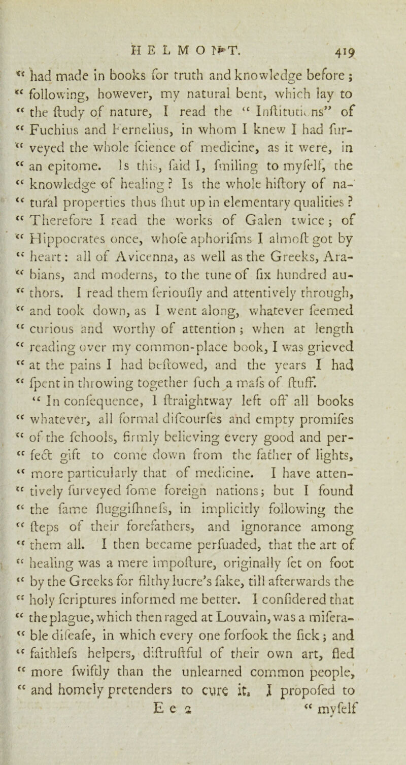 u had made in books for Truth and knowledge before ; *c following, however, my natural bent, which lay to “ the dudy of nature, I read the “ Inftitutu ns” of c< Fuchius and Fernelius, in whom I knew I had fur- <c veyed the whole fcience of medicine, as it were, in <c an epitome. Is this, laid I, fmiling to myfelf, the <£ knowledge of healing ? Is the whole hiftory of na- c< total properties thus (hut up in elementary qualities ? <c Therefore I read the works of Galen twice; of <f Hippocrates once, whole aphorifms I aimed got by tc heart: all of Avicenna, as well as the Greeks, Ara- <f bians, and moderns, to the tune of fix hundred au- fC thors. 1 read them ferioufly and attentively through, cc and took down, as I went along, whatever feemed tc curious and worthy of attention ; when at length cc reading over my common-place book, I was grieved <c at the pains I had bedowed, and the years I had <f fpent in throwing together fuch a mafs of duff. “ In confequence, 1 draightway left off all books <c whatever, all formal difeourfes and empty promifes u of the fchools, firmly believing every good and per- cc feed gift to come down from the father of lights, <c mere particularly that of medicine. I have atten- tively furveyed fome foreign nations; but I found “ the fame Ouggifhnels, in implicitly following the Cf deps of their forefathers, and ignorance among cf them all. I then became perfuaded, that the art of £C healing was a mere impodure, originally let on foot <c by the Greeks for filthy lucre’s fake, till afterwards the C£ holy feriptures informed me better. 1 confidered that <c the plague, which then raged at Louvain, was a mifera- u ble difeafe, in which every one forfook the Tick; and 4C faithlefs helpers, didrudful of their own art, fled <c more fwifdy than the unlearned common people, cc and homdy pretenders to cure it, J propofed to E e 2 “ mvfelf 4