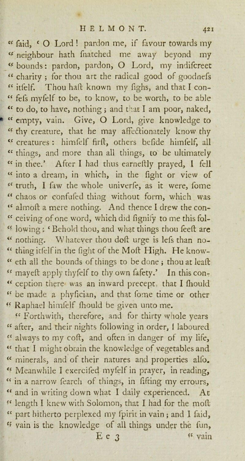 Q( faid, f O Lord ! pardon me, if favour towards my €f neighbour hath fnatched me away beyond my <c bounds: pardon, pardon, O Lord, my indifcreet “ charity ; for thou art the radical good of goodnefs (C itfelf. Thou haft known my fighs, and that I con- “ fefs myfelf to be, to know, to be worth, to be able “ to do, to have, nothing; and that I am poor, naked, fc <c empty, vain. Give, O Lord, give knowledge to a thy creature, that he may affectionately know thy <c creatures : himfelf fir ft, others befide himfelf, all <c things, and more than all things, to be ultimately cc in thee/ After I had thus earneftly prayed, 1 fell u into a dream, in which, in the fight or view of <c truth, I faw the whole univerfe, as it were, fome “ chaos or confufed thing without form, which was <c almoft a mere nothing. And thence I drew the con- cc ceiving of one word, which did fignify to me this fol- Cf lowing : c Behold thou, and what things thou feed are <c nothing. Whatever thou doft urge is lefs than no- “ thing itfelf in the fight of the Moft High. He know- cc eth all the bounds of things to be done ; thou at leaft <c may eft apply thyfelf to thy own fafety/ In this con- <c ception there was an inward precept, that I ftiould <c be made a phyfician, and that fome time or other <c Raphael himfelf ftiould be given unto me. <c Forthwith, therefore, and for thirty whole years (( after, and their nights following in order, 1 laboured cc always to my coft, and often in danger of my life, <c that I might obtain the knowledge of vegetables and “ minerals, and of their natures and properties alio. “ Meanwhile I exercifed myfelf in prayer, in reading, cc in a narrow fearch of things, in fifeing my errours, “ and in writing down what I daily experienced. At (C length I knew with Solomon, that I had for the moft cc part hitherto perplexed my fpirit in vain; and I faid, e* vain is the knowledge of all things under the fun, E e 3 ^ vain