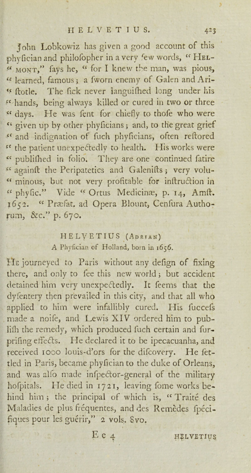 John Lobkowiz has given a good account of this phyfician and philofopher in a very few words, cf Hel- f* mont,” fays he, u for I knew the man, was pious, u learned, famous; a fworn enemy of Galen andAri- <c ftotle. The Pick never languifhed long under his cc hands, being always killed or cured in two or three cc days. He was fent for chiefly to thofe who were c; given up by other phyficians; and, to the great grief cc and indignation of fuch phyficians, often reftored the patient unexpectedly to health. His works were <c published in folio. They are one continued fatire ?c againft the Peripatetics and Galenifts; very volu- cc minous, but not very profitable for inftruCtion in <c phyfic.” Vide tc Ortus Medicinte, p. 14, Amft. 1652. cc Praefat. ad Opera Blount, Centura Autho- rum, &c.” p. 670. HELVETIUS (Adrian) * A Phyfician of Holland, born in 1656. He journeyed to Paris without any defign of fixing there, and only to fee this new world; but accident detained him very unexpectedly. It feems that the dyfentery then prevailed in this city, and that all who applied to him were infallibly cured. His fuccefs made a noife, and Lewis XIV ordered him to pub- lifh the remedy, which produced fuch certain and fur- prifing elfeCts. He declared it to be ipecacuanha, and received 1000 louis-d’ors for the difeovery. He fet- tled in Paris, became phyfician to the duke of Orleans, and was alfo made infpeCtor-general of the military hofpitals. He died in 1721, leaving fome works be- hind him; the principal of which is, u Traite des Maladies de plus frequentes, and des Remedes fpeci- fiques pour les guerir,” 2 vols. Svo. * E e a ' 1 H?LVETIU$