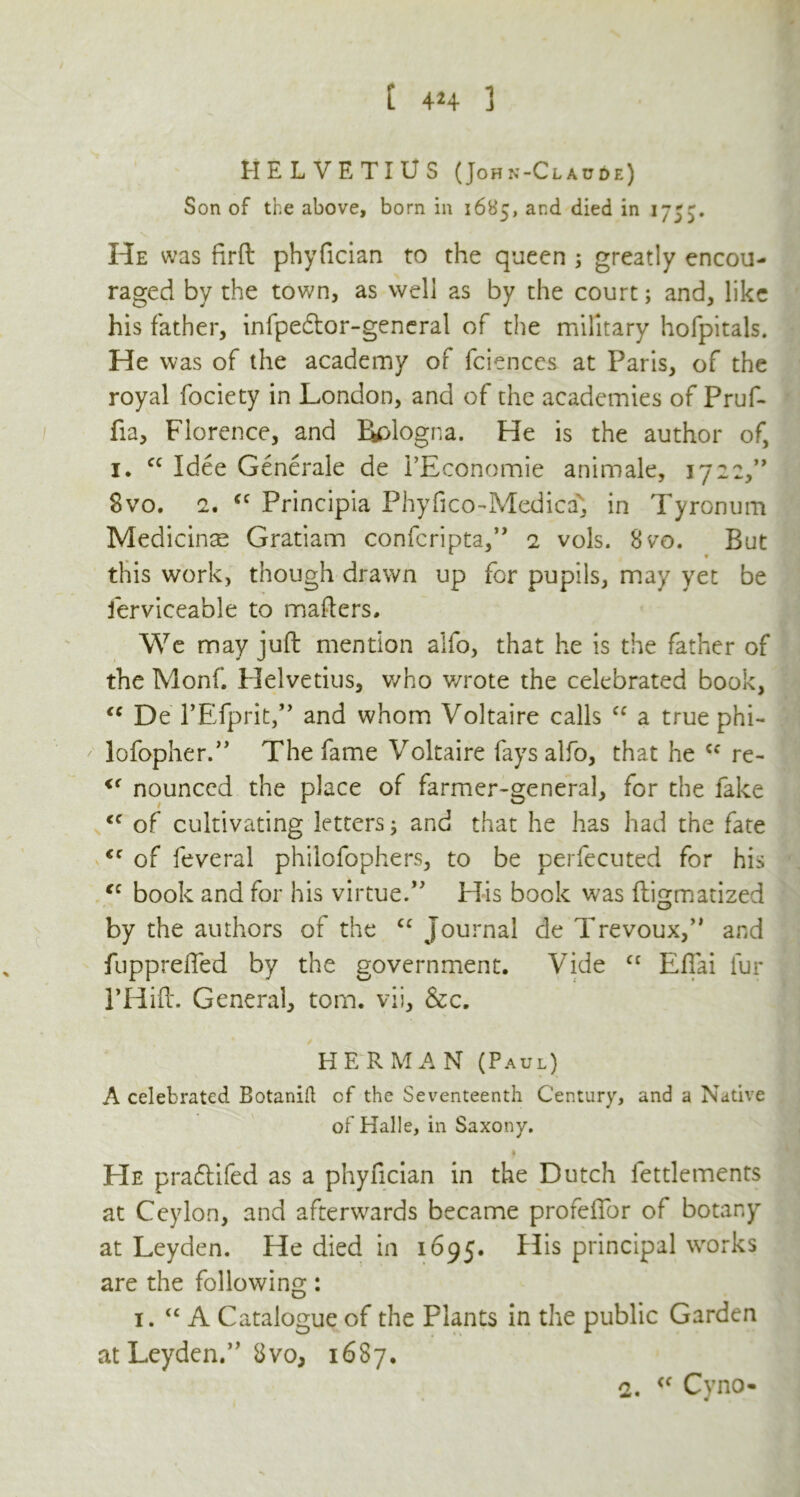 HELVETIUS (John-Claude) Son of the above, born in 1685, and died in 1755. He was firft phyfician to the queen ; greatly encou- raged by the town, as well as by the court; and, like his father, infpedtor-general of the military hofpitals. He was of the academy of fciences at Paris, of the royal fociety in London, and of the academies of Pruf- fia, Florence, and Rplogna. He is the author of, 1. cc Idee Generate de i’Economie animale, 1722,” Svo. 2. cc Principia Phyfico-Medicav, in Tyronum Medicinse Gratiam confcripta,’, 2 vols. Svo. But this work, though drawn up for pupils, may yet be ferviceable to mailers. We may juft mention alfo, that he is the father of the Monf. Helvetius, who v/rote the celebrated book, “ De rEfprit,” and whom Voltaire calls “ a true phi- lofopher.” The fame Voltaire fays alfo, that he cc re- u nounccd the place of farmer-general, for the fake iC of cultivating letters; and that he has had the fate <c of feveral philofophers, to be perfecuted for his “ book and for his virtue.” His book was ftigmatized by the authors of the cc Journal de Trevoux,” and fuppreffed by the government. Vide cc Effai fur PHift. General, tom. vii, &c. HERMAN (Paul) A celebrated Botanid of the Seventeenth Century, and a Native of Halle, in Saxony. t He pra&ifed as a phyfician in the Dutch fettlements at Ceylon, and afterwards became profeffor of botany at Leyden. He died in 1695. His principal works are the following: 1. “ A Catalogue of the Plants in the public Garden at Leyden.” Svo, 1687. o. <f Cyno-