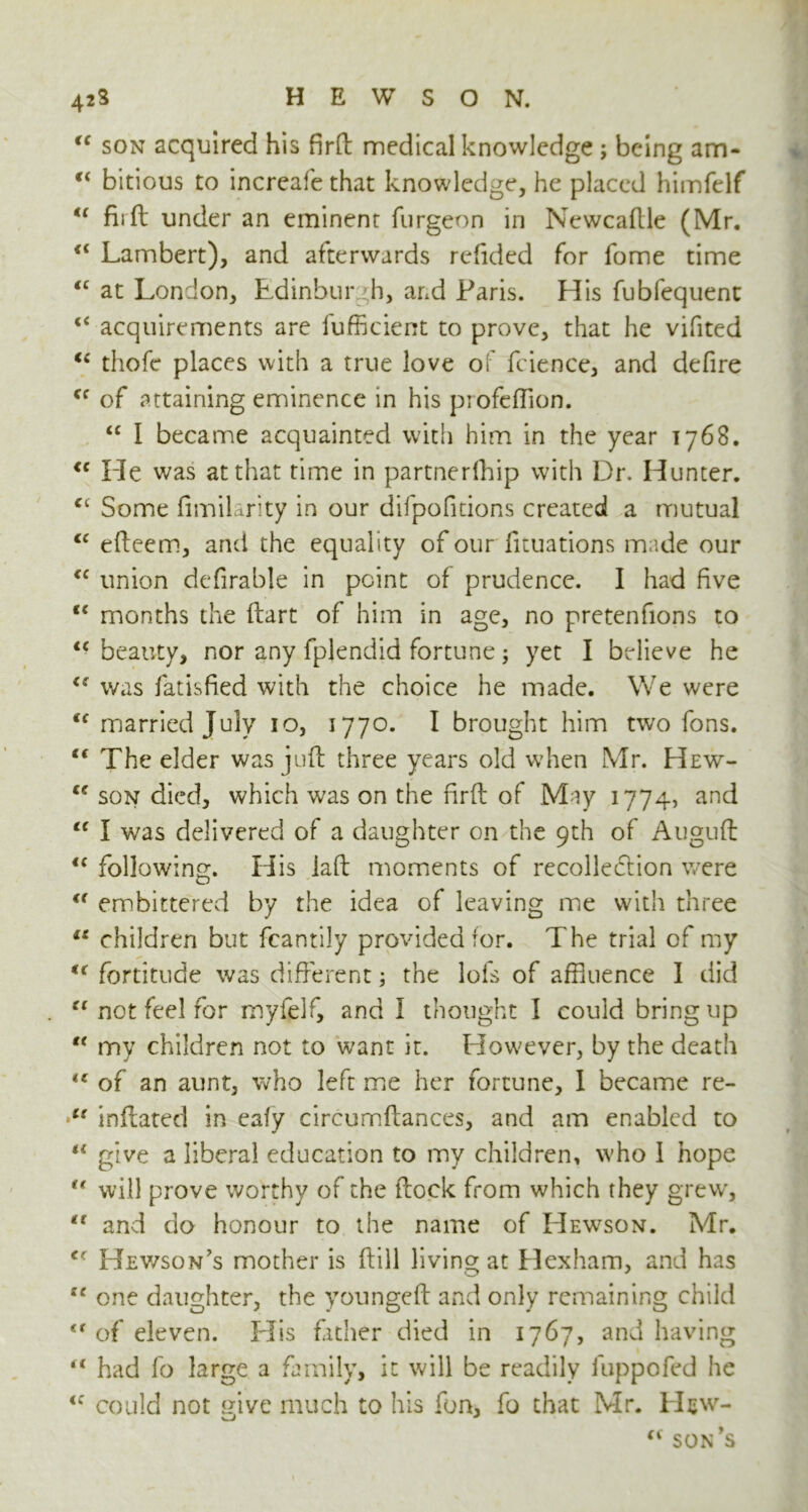 “ son acquired his firft medical knowledge; being am- “ bitious to increafe that knowledge, he placed himfelf “ firft under an eminent furgeon in Newcaftle (Mr. “ Lambert), and afterwards refided for fome time “ at London, Edinburgh, and Paris. His fubfequent <£ acquirements are fufficient to prove, that he vifited “ thofe places with a true love of feience, and defire <c of attaining eminence in his profeflion. “ I became acquainted with him in the year 1768. <c He was at that time in partnerfhip with Dr, Hunter. Some fimilarity in our difpofitions created a mutual C£ efteem, and the equality of our flotations made our <c union defirable in point of prudence. I had five <c months the ftart of him in age, no pretenfions to <c beauty, nor any fplendid fortune; yet I believe he was fatisfied with the choice he made. We were “ married July 10, 1770. I brought him two fons. “ The elder was juft three years old when Mr. Hew- ce son died, which was on the firft of May 1774, and “ I was delivered of a daughter on the 9th of Auguft <c following. His iaft moments of recollection were u embittered by the idea of leaving me with three u children but fcantily provided for. The trial of my <f fortitude was different; the lofs of affluence I did “ not feel for myfelf, and I thought I could bring up  my children not to want it. However, by the death ** of an aunt, who left me her fortune, I became re- t( inflated in eafy circumftances, and am enabled to “ give a liberal education to my children, who 1 hope “ will prove worthy of the flock from which they grew, “ and do honour to the name of Hewson. Mr. c- Hewson’s mother is ftill living at Hexham, and has IC one daughter, the youngeft and only remaining child <f of eleven. Elis father died in 1767, and having u had lo large a family, it will be readily fuppofed he <c could not give much to his fon, fo that Mr. Hew-