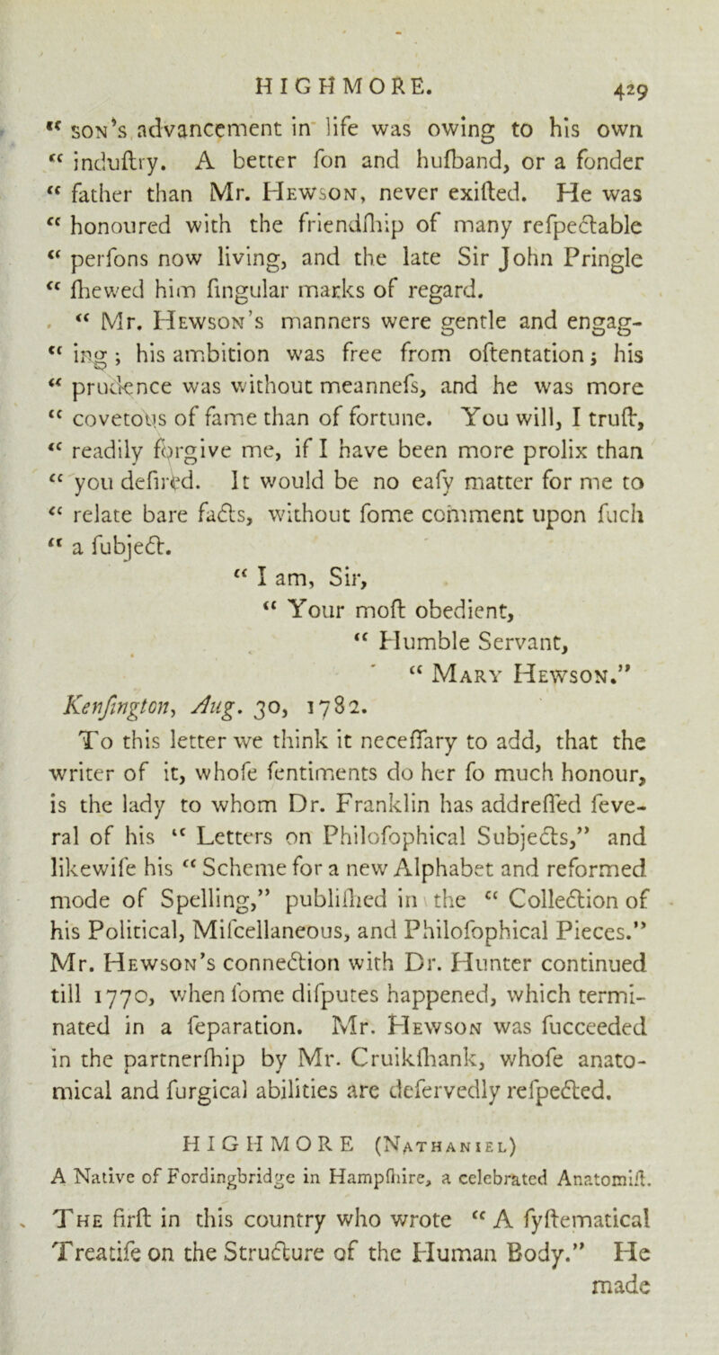 HIGHMORE. ,c son’s advancement in life was owing to his own Cf induftry. A better Ton and hufband, or a fonder “ father than Mr. FIewson, never exifted. He was fc honoured with the friendfhip of many refpeclable C( perfons now living, and the late Sir John Pringle <c fliewed him fingular marks of regard. <c Mr. Hewson’s manners were gentle and engag- tc ‘mg ; his ambition was free from oftentation$ his u prudence was without meannefs, and he was more <c covetous of fame than of fortune. You will, I trufb, <c readily forgive me, if I have been more prolix than <c you defntd. It would be no eafy matter for me to “ relate bare fads, without fome comment upon Rich “ a fubjed. (< I am, Sir, iC Your mod: obedient, “ Humble Servant, <{ Mary Hewson.” Kenfington, Aug. 30, 1782. To this letter we think it neceflary to add, that the writer of it, whofe fentiments do her fo much honour, is the lady to whom Dr. Franklin has addrefied feve- ral of his IC Letters on Philofophical Subjeds,” and likewife his “ Scheme for a new Alphabet and reformed mode of Spelling,” publilhed in the cc Colledion of his Political, Mifcellaneous, and Philofophical Pieces.0 Mr. Hewson’s connedion with Dr. Hunter continued till 1770, when lome difputes happened, which termi- nated in a reparation. Mr. Hewson was fucceeded in the partnerfliip by Mr. Cruikfhank, whofe anato- mical and furgical abilities are defervedly refpeded. HIGHMORE (Nathaniel) A Native of Fordingbridge in Hampftiire, a celebrated AnatomiH. The firft in this country who wrote cc A fyftematical Treatifeon theStrudure of the Human Body.” He made