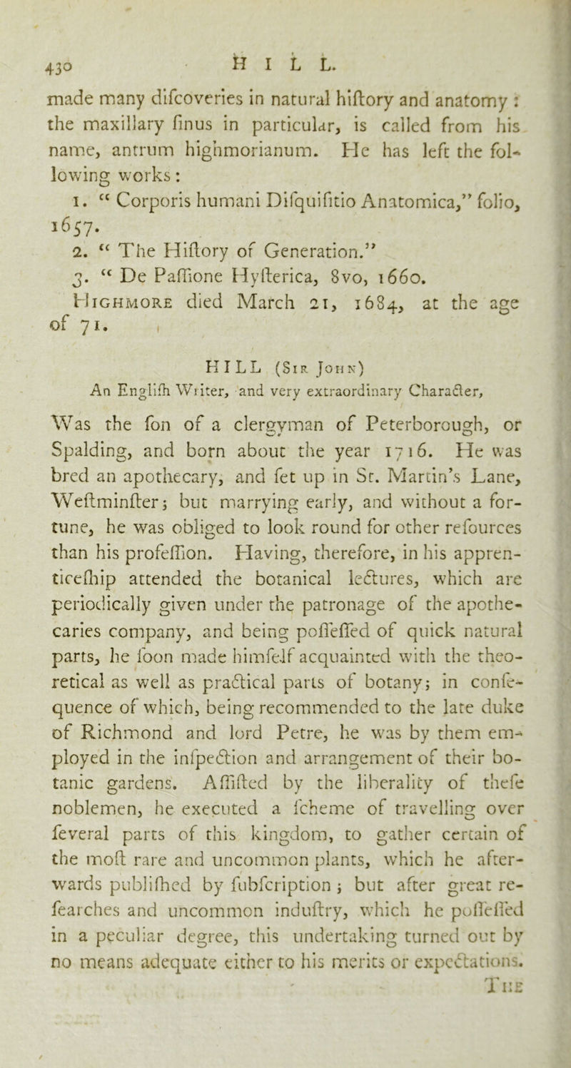 43° made many difcoveries in natural hiftory and anatomy : the maxillary finus in particular, is called from his name, antrum highmorianum. He has left the fol- lowing works: 1. cc Corporis humani Difquifitio Anatomica,” folio, 1657. 2. “ The Hiftory of Generation.” 3. u De Paftione Hyfterica, 8vo, 1660. Highmore died March 21, 1684, at the age of 71. HILL (Sir John) An Englifh Writer, and very extraordinary Character, Was the fon of a clergyman of Peterborough, or Spalding, and born about the year 1716. He was bred an apothecary, and fet up in Sr. Martin’s Lane, Weftminfter; but marrying early, and without a for- tune, he was obliged to look round for other refources than his profeftion. Having, therefore, in his appren- tice fliip attended the botanical ledtures, which are periodically given under the patronage of the apothe- caries company, and being poffefied of quick natural parts, he foon made himfeJf acquainted with the theo- retical as well as pra6tical parts of botany; in con fre- quence of which, being recommended to the late duke of Richmond and lord Petre, he w'as by them em- ployed in the inlpedlion and arrangement of their bo- tanic gardens. A Lifted by the liberality of thefe noblemen, he executed a fcheme of travelling over feveral parts of this kingdom, to gather certain of the tnoft rare and uncommon plants, which he after- wards publifhed by fubfcription; but after great re- fearches and uncommon induftry, which he poffefied in a peculiar degree, this undertaking turned out by no means adequate either to his merits or expectations. The