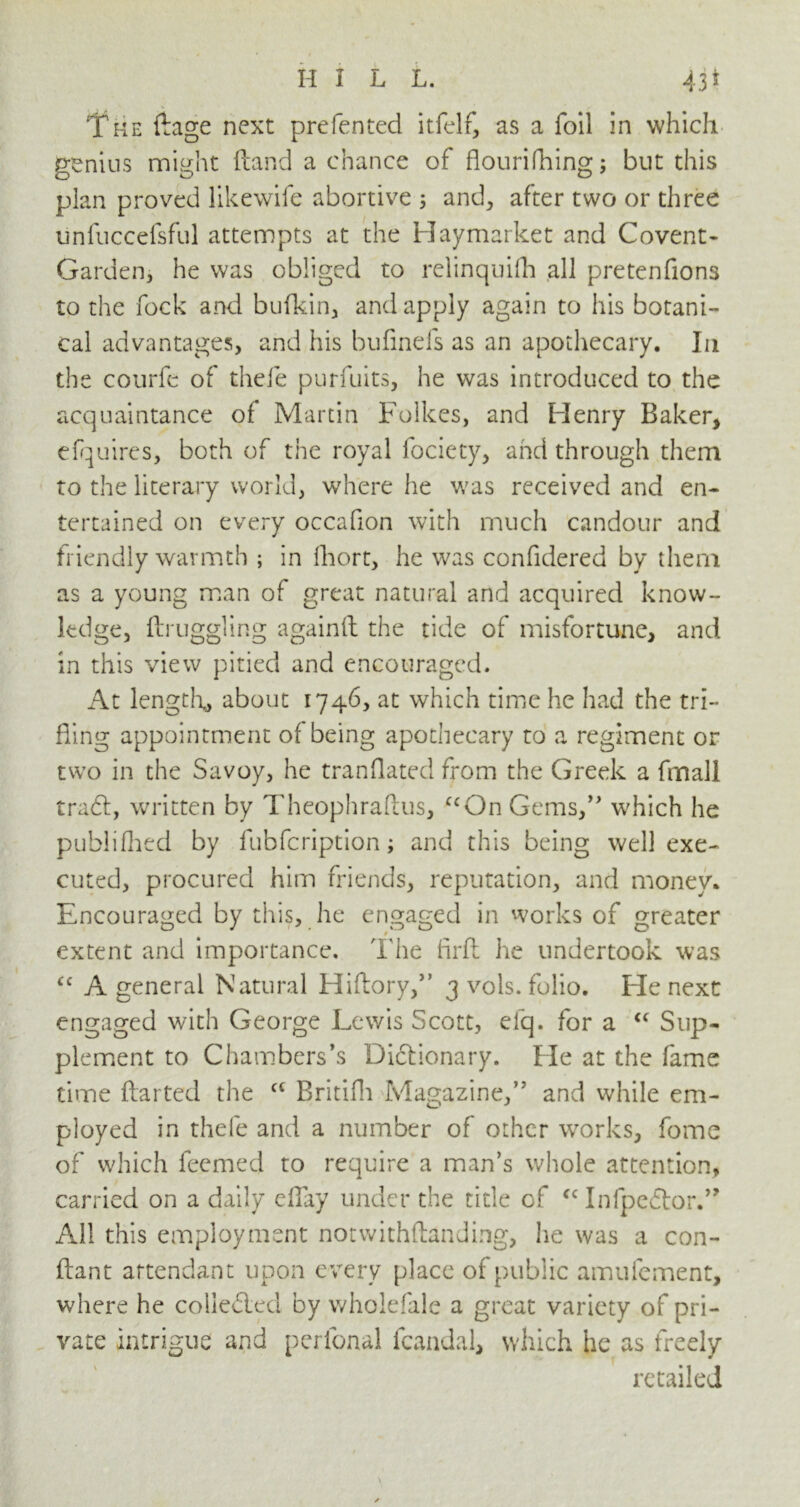IT me ftage next prefented itfelf, as a foil in which genius might (land a chance of flouriftiing; but this plan proved like wife abortive 5 and, after two or three unfuccefsful attempts at the Haymarket and Covent* Garden, he was obliged to relinquifh all pretenfions to the fock and bufkin, and apply again to his botani- cal advantages, and his bufineis as an apothecary. In the courfe of thefe purfuits, he was introduced to the acquaintance of Martin Folkes, and Flenry Baker, efquires, both of the royal focicty, and through them to the literary world, where he was received and en- tertained on every occafion with much candour and friendly warmth ; in fhort, he was confidered by them as a young man of great natural and acquired know- ledge, ftruggling againfl the tide of misfortune, and in this view pitied and encouraged. At length* about 1746, at which time he had the tri- fling appointment of being apothecary to a regiment or two in the Savoy, he translated from the Greek a fmall traCt, written by Theophraftus, uOn Gems,” which he publifhed by fubfeription; and this being well exe- cuted, procured him friends, reputation, and money. Encouraged by this, he engaged in works of greater extent and importance. The firft he undertook was cc A general Natural Hiftory,” 3 vols. folio. Fie next engaged with George Lewis Scott, efq. for a “ Sup- plement to Chambers’s Dictionary. Fie at the fame time ftarted the ct Britifh Magazine,” and while em- ployed in thefe and a number of other works, fome of which feemed to require a man’s whole attention, carried on a daily eflay under the title cf cc InlpeCtor.” All this employment notwithflanJing, lie was a con- flan t attendant upon every place of public amufement, where he colle&ed by wholefale a great variety of pri- vate intrigue and perfonal fcandal, which he as freely retailed