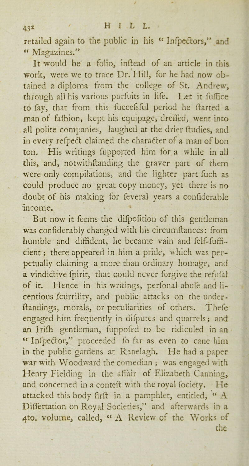retailed again to the public in his cc Infpectors,” and <f Magazines.” It would be a folio, inftead of an article in this i work, were we to trace Dr. Hill, for he had now ob- tained a diploma from the college of St. Andrew, through all his various purfuits in life. Let it fuffice to fay, that from this fuccefsful period he darted a man of fafhion, kept his equipage, dreiled, went into all polite companies, laughed at the drier ftudies, and in every refpect claimed the character of a man of bon ton. His writings fupported him for a while in all this, and, notwithstanding the graver part of them were only compilations, and the lighter part fuch as could produce no great copy money, yet there is no doubt of his making for leveral years a confiderable income. But now it feems the difpofition of this gentleman wras confiderably changed with his circumflances: from humble and diffident, he became vain and felf-luffi- eient; there appeared in him a pride, which was per- petually claiming a more than ordinary homage, and a vindidhive fpirit, that could never forgive the refufal of it. Hence in his writings, perfonal abufe and li- centious icurrility, and public attacks on the under- flandings, morals, or peculiarities of others. Thefe engaged him frequently in difputes and quarrels; and an Irifli gentleman, luppofed to be ridiculed in an <c Infpedtor,” proceeded fo far as even to cane him in the public gardens at Ranelagh. He had a paper war with Woodward the comedian ; was engaged with Henry Fielding in the affair of Elizabeth Canning, and concerned in a conteft with the royal fociety. He attacked this body firft in a pamphlet, entitled, “ A Dilfertation on Royal Societies,” and afterwards in a 4to. volume, called, “ A Review of the Works of