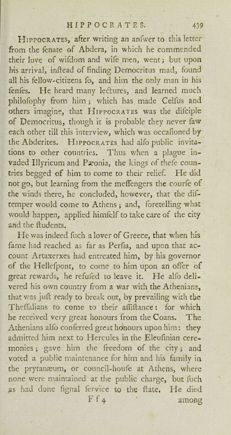 i 439 HIPPOCRATES. Hippocrates, after writing an anfwer to this letter from the fenate of Abdcra, in which he commended their love of wifdom and wife men, went •, but upon his arrival, inftead of finding Democritus mad, found all his fellow-citizens fo, and him the only man in his fenfes. He heard many lectures, and learned much philofophy from him ; which has made Celfus and others imagine, that Hippocrates was the dilciple of Democritus, though it is probable they never faw each other till this interview, which was occafioned by the Abderites. Hippocrates had alfo public invita- tions to other countries. Thus when a plague in- vaded Illyricum and Pseonia, the kings of thefe coun- tries bego-ed of him to come to their relief. Pie did not go, but learning from the meflengers the courfe of the winds there, he concluded, however, that the dis- temper would come to Athens; and, foretelling what would happen, applied himfelf to take care of the city and the ftudents. Pie was indeed fuch a lover of Greece, that when his fame had reached as far as Perfia, and upon that ac- count Artaxerxes had entreated him, by his governor of the Hellefpont, to come to him upon an offer of great rewards, he refufed to leave it. Pie alfo deli- vered his own country from a war with the Athenians, that was juft ready to break out, by prevailing with tbe Theffalians to come to their affiftance: for which he received very great honours from the Coans. The Athenians alfo conferred great honours upon him: they admitted him next to Hercules in the Eleufinian cere- monies ; gave him the freedom of the city; and voted a public maintenance for him and his family in the prytanaeum, or council-houfe at Athens, where none were maintained at the public charge, but fuch as had done fignal fervice to the ftate. He died F f 4 among