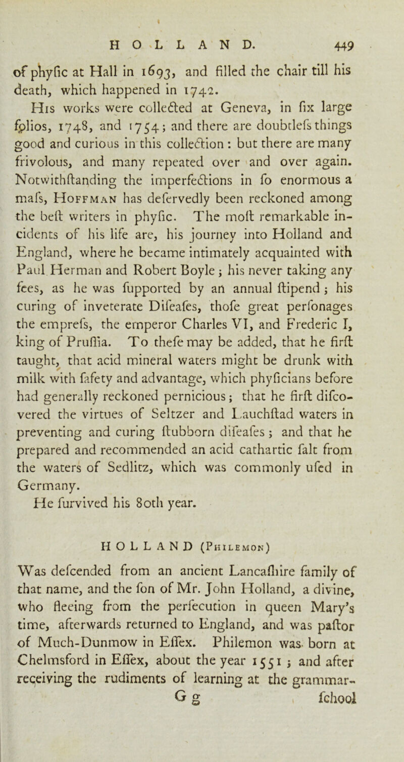 HOLLAND. 449 of phytic at Hall in 1693, and filled the chair till his death, which happened in 174c. His works were collected at Geneva, in fix large fplios, 1748, and 1754; and there are doubtlefs things good and curious in this collection : but there are many frivolous, and many repeated over and over again. Notwithftanding the imperfections in fo enormous a mats, Hoffman has defervedly been reckoned among the bell writers in phyfic. The moft remarkable in- cidents of his life are, his journey into Holland and England, where he became intimately acquainted with Paul Herman and Robert Boyle ; his never taking any fees, as he was fupported by an annual ftipend his curing of inveterate Difeafes, thofe great perfonages the emprefs, the emperor Charles VI, and Frederic I, king of Prufiia. To thefemay be added, that he firfl taught, that acid mineral waters might be drunk with milk with fafety and advantage, which phyficians before had generally reckoned pernicious; that he firfl difco- vered the virtues of Seltzer and Lauchftad waters in preventing and curing flubborn difeafes ; and that he prepared and recommended an acid cathartic fait from the waters of Sedlitz, which was commonly ufed in Germany. Fie furvived his 80th year. Was defcended from an ancient Lancafliire family of that name, and the fon of Mr. John Holland, a divine, who fleeing from the perfecution in queen Mary’s time, afterwards returned to England, and was paftor of Much-Dunmow in EfTex. Philemon was- born at Chelmsford in EfTex, about the year 1551 $ and after receiving the rudiments of learning at the grammar- HOLLAND (Philemon) fchool