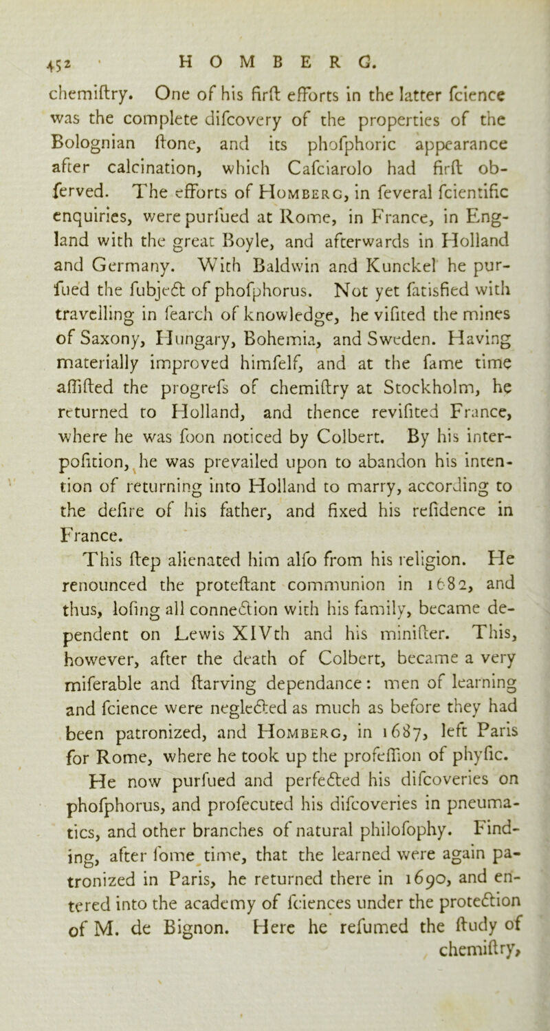 chemiftry. One of his firft efforts in the latter fcience was the complete difcovery of the properties of the Bolognian ftone, and its phofphoric appearance after calcination, which Cafciarolo had firft ob- ferved. The efforts of Homberg, in feveral fcientific enquiries, werepurlued at Rome, in France, in Eng- land with the great Boyle, and afterwards in Holland and Germany. With Baldwin and Kunckel he pur- fued the fubjeCt of phofphorus. Not yet fatisfied with travelling in fearch of knowledge, he vifited the mines of Saxony, Hungary, Bohemia, and Sweden. Having materially improved himfelf, and at the fame time afiifted the progrefs of chemiftry at Stockholm, he returned to Holland, and thence revifited France, where he was foon noticed by Colbert. By his inter- pofition, he was prevailed upon to abandon his inten- tion of returning into Holland to marry, according to the defire of his father, and fixed his refidence in France. This ftep alienated him alfo from his religion. Fie renounced the proteftant communion in 1682, and thus, lofing all connection with his family, became de- pendent on Lewis XIVth and his minifter. This, however, after the death of Colbert, became a very miferable and ftarving dependance: men of learning and fcience were negleCted as much as before they had been patronized, and Homberg, in 1687, left Paris for Rome, where he took up the profeftion of phyfic. He now purfued and perfected his difeoveries on phofphorus, and profecuted his difeoveries in pneuma- tics, and other branches of natural philofophy. bind- ing, after fome time, that the learned were again pa- tronized in Paris, he returned there in 1690, and en- tered into the academy of lciences under the protection of M. de Bignon. Here he refumed the ftudy of chemiftry.