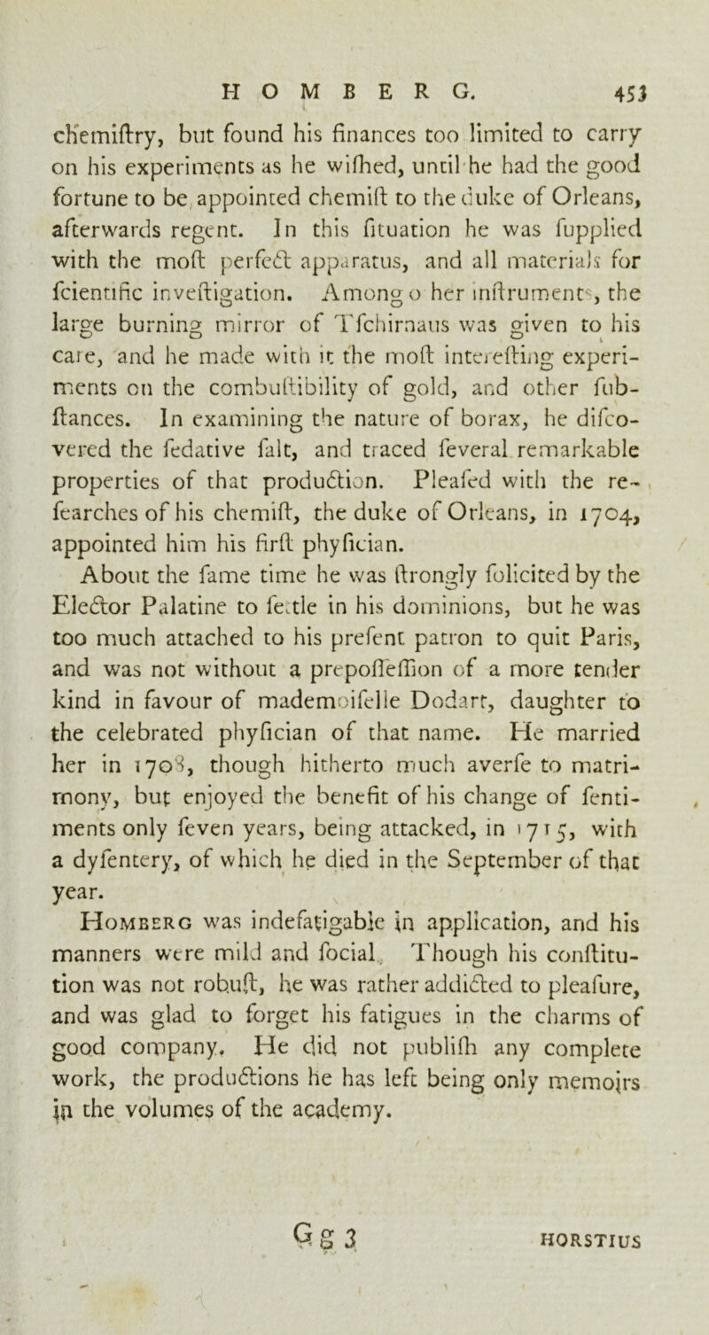 i chemiftry, but found his finances too limited to carry on his experiments as he wifhed, until he had the good fortune to be appointed chemift to the duke of Orleans, afterwards regent. In this fituation he was fupplied with the moft perfect apparatus, and all materials for fcientific inveftigation. Among o her mftrument. , the large burning mirror of Tfchirnaus was given to his care, and he made with it the moft interefting experi- ments on the combuftibility of gold, and other fub- ftances. In examining the nature of borax, he difeo- vered the fedative fait, and traced feveral remarkable properties of that production. Pleafed with the re- fearchcs of his chemift, the duke of Orleans, in 1704, appointed him his ftrft phyfician. About the fame time he was ftrongly folicited by the Eleftor Palatine to le.tle in his dominions, but he was too much attached to his prefent patron to quit Paris, and was not without a prepofteftion of a more tender kind in favour of mademoifelle Dodarr, daughter to the celebrated phyfician of that name. He married her in 1708, though hitherto much averfe to matri- mony, but enjoyed the benefit of his change of fenti- ments only feven years, being attacked, in >715, with a dylentery, of which he died in the September of that year. Homeerg was indefatigable in application, and his manners were mild and focial Though his conftitu- tion was not rob.uft, he was rather addicted to pleafure, and was glad to forget his fatigues in the charms of good company. He did not publifh any complete work, the productions he has left being only memoirs the volumes of the academy. Cg 3 ** 1 ' HORSTIUS