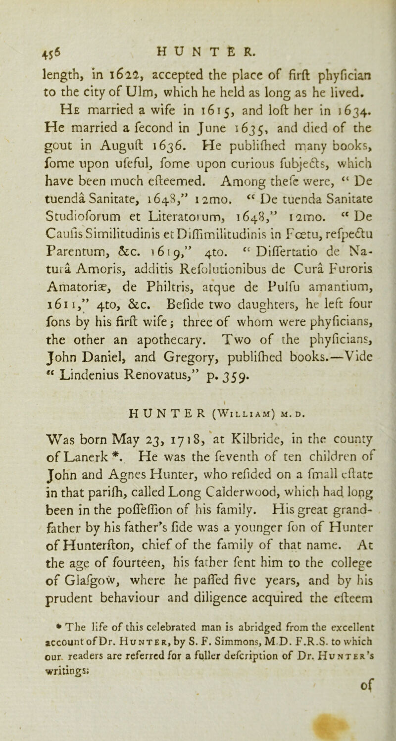 length, In 1622, accepted the place of firft phyfician to the city of Ulm, which he held as long as he lived. He married a wife in 1615, and loft her in 1634. He married a fecond in June 1635, an^ died of the gout in Auguft 1636. He publifhed many books, fome upon ufeful, fome upon curious fubjebls, which have been much efteemed. Among thefc were, “ De tuenda Sanitate, i648,,> i2mo. “ De tuenda Sanitate Studioforum et Literatoium, 1648,” iamo. cc De Caufis Similitudinis etDiffimilitudinis in Fcetu, refpeclu Parentum, &c. 1619,” 4to. ct Differtatio de Na- tura. Amoris, additis Refolutionibus de Cura Furoris Amatoriae, de Philtris, atque de Pulfu amantium, 1611,” 4to, &c. Befide two daughters, he left four fons by his firft wife; three of whom were phyficians, the other an apothecary. Two of the phyficians, John Daniel, and Gregory, publifhed books.—Vide u Lindenius Renovatus,” p.359. 1 HUNTER (William) m. d. Was born May 23, 1718, at Kilbride, in the county ofLanerk*. He was the feventh of ten children of John and Agnes Flunter, who refided on a fmall cftatc in that parifh, called Long Calderwood, which had long been in the poffeffion of his family. Flis great grand- father by his father's fide was a younger fon of Hunter of Hunterfton, chief of the family of that name. At the age of fourteen, his father fent him to the college of Glafgow, where he paffed five years, and by his prudent behaviour and diligence acquired the efteem * The life of this celebrated man is abridged from the excellent account of Dr. Hunter, by S. F. Simmons, MD. F.R.S. to which our readers are referred for a fuller defcription of Dr. Hunter’s writings; of