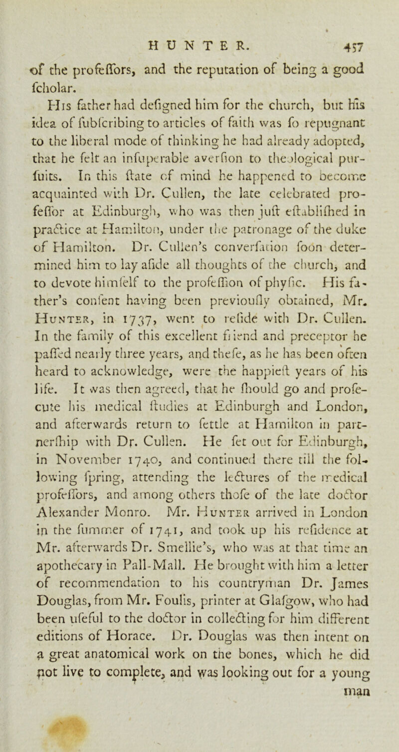 of the profefiors, and the reputation of being a good fcholar. His father had defigned him for the church, but his idea of fubfcribing to articles of faith was fo repugnant to the liberal mode of thinking he had already adopted, that he felt an infuperable averfion to theological pur- luits. In this (late of mind he happened to become acquainted with Dr. Cullen, the late celebrated pro- fefior at Edinburgh, who was then juft eftabiifhed in practice at Hamilton, under the patronage of the duke of Hamilton. Dr. Cullen's converfation foon deter- mined him to lay afide all thoughts of the church, and to devote himfelf to the profeffion of phyfic. His fa- ther’s conlent having been previoufly obtained, Mr. Hunter, in 1737, went to relide with Dr. Cullen. In the family of this excellent fiend and preceptor he paffed nearly three years, and thefe, as he has been often heard to acknowledge, were the happieft years of his life. It vvas then agreed, that he fhould go and profe- cute his medical ftudies at Edinburgh and London, and afterwards return to fettle at Hamilton in part- nerfhip with Dr. Cullen. He fet out for Edinburgh, in November 1740, and continued there till the fol- lowing fpring, attending the ledlures of the medical profelfors, and among others thofe of the late debtor Alexander Monro. Mr. Hunter arrived in London in the fumrner of 1741, and took up his refidence at Mr. afterwards Dr. Smellie’s, who was at that time an apothecary in Pall-Mall. He brought with him a letter of recommendation to his countryman Dr. Tames Douglas, from Mr. Foulis, printer at Glafgow, who had been ufeful to the doblor in collefting for him different editions of Horace. Dr. Douglas was then intent on a great anatomical work on tne bones, which he did fiot live to complete, and was looking out for a young man