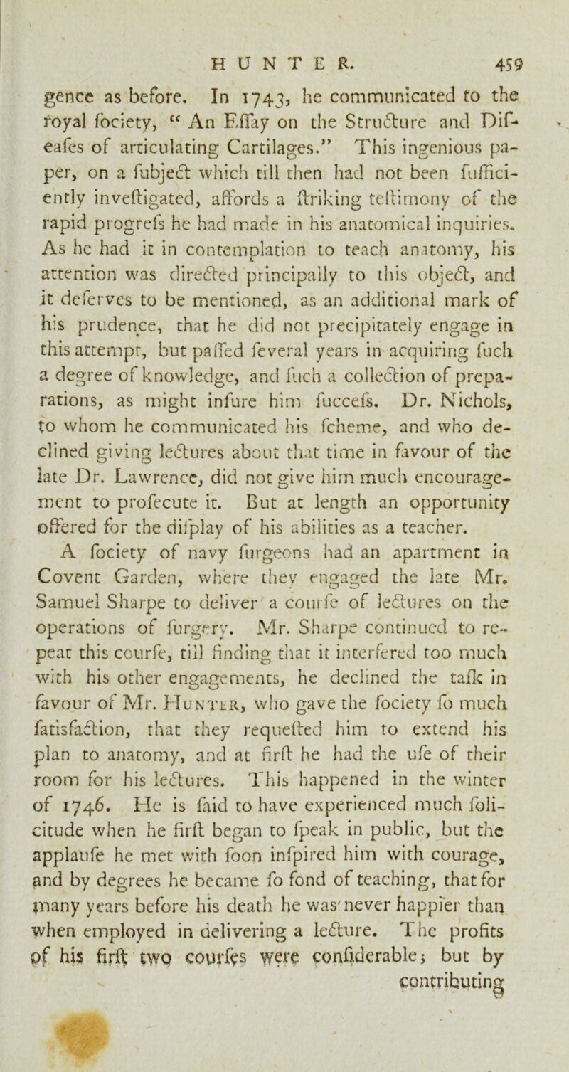 I HUNTER. 459 gencc as before. In 1743, he communicated to the royal fociety, cc An Effay on the Structure and Dif- eafes of articulating Cartilages.” This ingenious pa- per, on a fubject which till then had not been fuffici- ently inveftigated, affords a ftriking teftimony of the rapid progrefs he had made in his anatomical inquiries. As he had it in contemplation to teach anatomy, his attention was directed principally to this object, and it deferves to be mentioned, as an additional mark of h:s prudence, that he did not precipitately engage in this attempt, but paffed feveral years in acquiring fuch a degree of knowledge, and fuch a collection of prepa- rations, as might infure him fuccefs. Dr. Nichols, to whom he communicated his fcheme, and who de- clined giving lectures about that time in favour of the late Dr. Lawrence, did not give him much encourage- ment to profecute it. But at length an opportunity offered for the difplay of his abilities as a teacher. A fociety of navy furgeons had an apartment in Covent Garden, where they engaged the late Mr. Samuel Sharpe to deliver a com fe of lectures on the operations of furgery, Mr. Sharpe continued to re- peat this courfe, till finding that it interfered roo much with his other engagements, he declined the talk in favour of Mr. Hunter, who gave the fociety fo much fatisfaflion, that they requefted him to extend his plan to anatomy, and at fir ft he had the ufe of their room for his lectures. This happened in the winter of 1746. He is faid to have experienced much loli- citude when he firft began to fpeak in public, but the applaufe he met with foon infpired him with courage, and by degrees he became fo fond of teaching, that for many years before his death he was'never happier than when employed in delivering a lebture. 1 he profits pf his firft two courts were confiderable; but by contributing