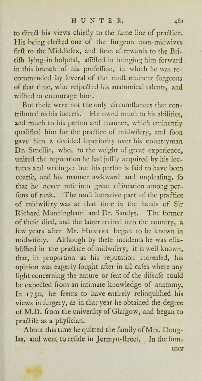 to diredt his views chiefly to the fame line of pradtice. His being eledted one of the furgeon man-midwives firfb to the Middlefex, and foon afterwards to the Bri- tifh lying-in hofpital, aflifted in bringing him forward in this branch of his profeffion, in which he was re- commended by feveral of the moft eminent furgeons of that time, who refpedted his anatomical talents, and wifhed to encourage him. But thefe were not the only circumftances that con- tributed to his fuccefs. He owed much to his abilities, and much to his perfon and manner, which eminently qualified him for the practice of midwifery, and foon gave him a decided fuperiority over his countryman Dr. Smellie, who, to the weight of great experience, united the reputation he had juftly acquired by his lec- tures and writings : but his perfon is faid to have been coarfe, and his manner awkward and unpleafing, fo that he never role into great eftimation among per- fons of rank. The mod lucrative part of the pradtice of midwifery was at that time in the hands of Sir Richard Manningham and Dr. Sandys. The former of thefe died, and the latter retired into the country, a few years after Mr. Hunter began to be known in midwifery. Although by thefe incidents he was efta- blifhed in the practice of midwifery, it is well known, that, in proportion as his reputation increafed, his opinion was eagerly fought after in ail cafes where any light concerning the nature or feat of the difeafe could be expedted from an intimate knowledge of anatomy. In 1750, he leems to have entirely relinquifhed his views in furgery, as in that year he obtained the degree of M.D. from the univerfity of Glafgow, and began to pradtife as a phyfician. About this time he quitted the family of Mrs. Doug- las, and went to refide in Jermyn-ftreet, In the fum- mer