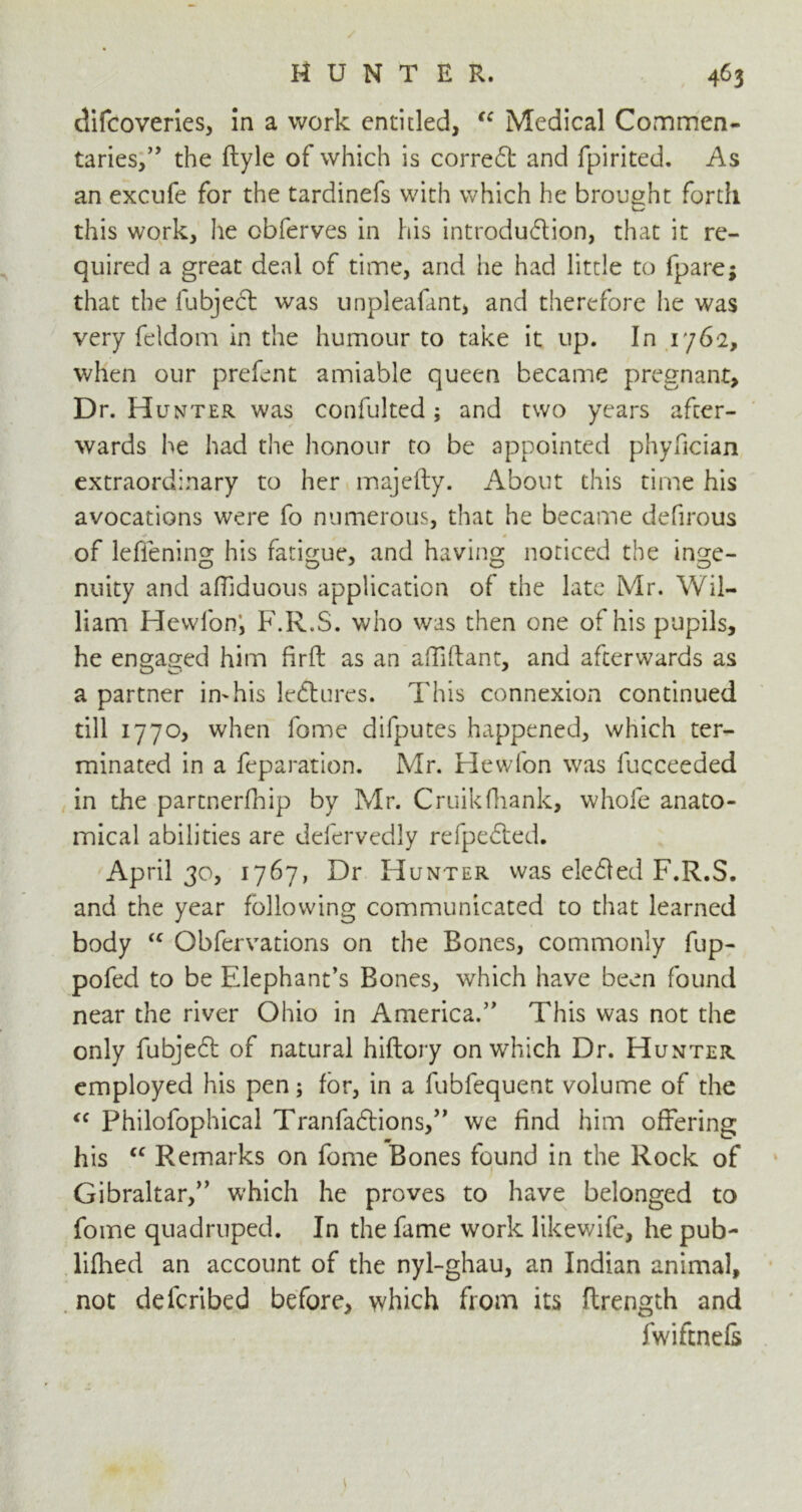 difcoveries, in a work entitled, “ Medical Commen- taries,” the ftyle of which is correct and fpirited. As an excufe for the tardinefs with which he brought forth this work, he obferves in his introdudion, that it re- quired a great deal of time, and he had little to fpare; that the fubjed was unpleafant, and therefore he was very feldom in the humour to take it up. In 1762, when our prefent amiable queen became pregnant. Dr. H unter was confulted; and two years after- wards he had the honour to be appointed phyfician extraordinary to her majefty. About this time his avocations were fo numerous, that he became defirous of leffening his fatigue, and having noticed the inge- nuity and affiduous application of the late Mr. Wil- liam Hewfon’, F.R.S. who was then one of his pupils, he engaged him firft: as an affiflant, and afterwards as a partner in^his ledures. This connexion continued till 1770, when fome difputes happened, which ter- minated in a reparation. Mr. Hewfon was fucceeded in the partnerfhip by Mr. Cruikfhank, whofe anato- mical abilities are defervedly refpeded. April 30, 1767, Dr Hunter was eleded F.R.S. and the year following communicated to that learned body <c Obfervations on the Bones, commonly fup- pofed to be Elephant’s Bones, which have been found near the river Ohio in America.” This was not the only fubjed of natural hiftory on which Dr. Hunter employed his pen; for, in a fubfequent volume of the <c Philofophical Tranfadions,” we find him offering his “ Remarks on fome Bones found in the Rock of Gibraltar,” which he proves to have belonged to fome quadruped. In the fame work likewife, he pub- lifhed an account of the nyl-ghau, an Indian animal, not deferibed before, which from its flrength and fwiftnefs *