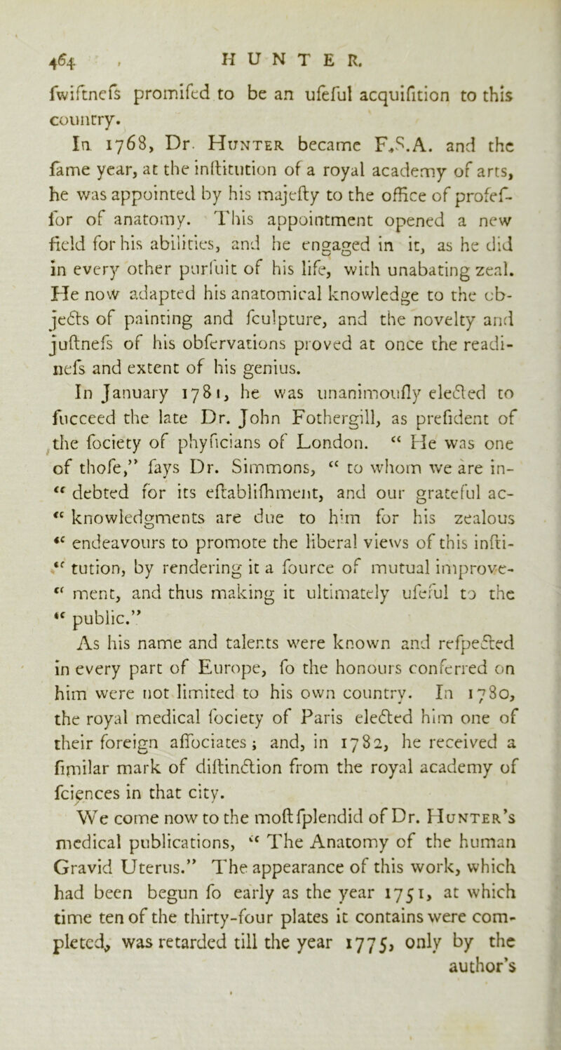 fwiftnefs promifed to be an ufeful acquifition to this country. In. 1768, Dr. Hunter became Fffi.A. and the fame year, at the inftitution of a royal academy of arts, he was appointed by his majefty to the office of profef- for of anatomy. This appointment opened a new field for his abilities, and he engaged in it, as he did in every other purluit of his life, with unabating zeal. He now adapted his anatomical knowledge to the cb- jedts of painting and fculpture, and the novelty and juftnefs of his obfervations proved at once the readi- nefs and extent of his genius. In January 1781, he was unanimoufly deified to fucceed the late Dr. John Fothergill, as prefident of the fociety of phyncians of London. “ lie was one of thofe,” fays Dr. Simmons, £C to whom we are in- <c debted for its eflablifhment, and our grateful ac- €( knowledgments are due to him for his zealous *c endeavours to promote the liberal views of this infti- ‘f tution, by rendering it a fource of mutual improve- (C ment, and thus making it ultimately ufeful to the 4f public.” As his name and talents were known and refpefled in every part of Europe, fo the honours conferred on him were not limited to his own country. In 1780, the royal medical fociety of Paris eledled him one of their foreign affociates; and, in 1782, he received a fijmilar mark of diftindlion from the royal academy of feierxes in that city. We come now to the moft fplendid of Dr. Hunter’s medical publications, vC The Anatomy of the human Gravid Uterus.” The appearance of this work, which had been begun fo early as the year 1751, at which time ten of the thirty-four plates it contains were com- pleted, was retarded till the year 1775, only by the author’s