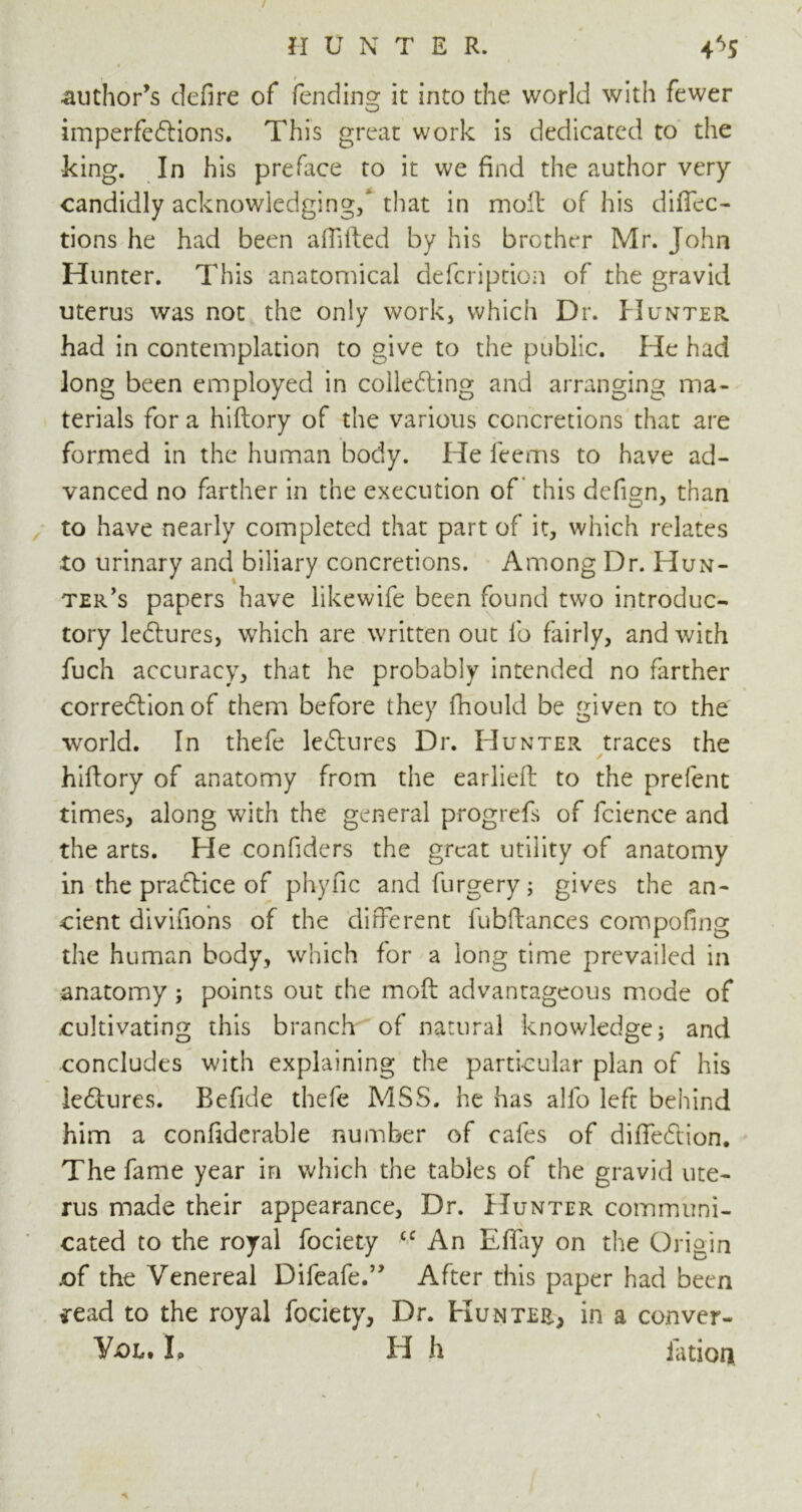 author’s defire of fending it into the world with fewer imperfections. This great work is dedicated to the king. In his preface to it we find the author very candidly acknowledging/ that in molt of his diftec- tions he had been afiifted by his brother Mr. John Hunter. This anatomical defcription of the gravid uterus was not the only work* which Dr. Hunter. had in contemplation to give to the public. He had long been employed in collecting and arranging ma- terials for a hiftory of the various concretions that are formed in the human body. He feems to have ad- vanced no farther in the execution of this defign, than to have nearly completed that part of it, which relates to urinary and biliary concretions. Among Dr. Hun- ter’s papers have likewife been found two introduc- tory leCtures, which are written out lb fairly, and with fuch accuracy, that he probably intended no farther correction of them before they fhould be given to the world. In thefe leCtures Dr. Hunter traces the ✓ hiftory of anatomy from the earlieft to the prefent times, along with the general progrefs of fcienee and the arts. He confiders the great utility of anatomy in the praCtice of phyfic andfurgery; gives the an- cient divifions of the different lubftances compofing the human body, which for a long time prevailed in anatomy; points out the moft advantageous mode of cultivating this branch of natural knowledge; and concludes with explaining the particular plan of his leCtures. Befide thefe MSS. he has alfo left behind him a confiderable number of cafes of diffeCtion. The fame year in which the tables of the gravid ute- rus made their appearance. Dr. Hunter communi- cated to the royal fociety cc An Eflay on the Origin .of the Venereal Difeafe.” After this paper had been *ead to the royal fociety, Dr. Hun tee, in a conver-
