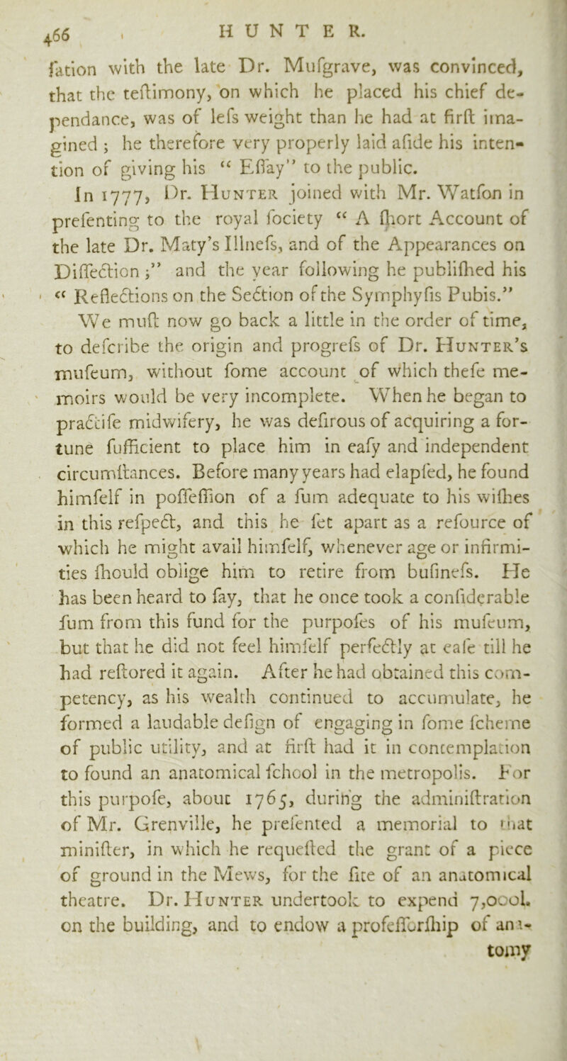 fation with the late Dr. Mufgrave, was convinced, that the teftimony, on which he placed his chief de- pend a nee, was of lefs weight than he had at firft ima- gined ; he therefore very properly laid afide his inten- tion of giving his u Eftay” to the public. In 1777? Dr. Hunter joined with Mr. Watfon in prefenting to the royal fociety “ A fhort Account of the late Dr. Maty’s Illnefs, and of the Appearances on Diffeclionf ’ and the year following he publifhed his « Refledtions on the Sedtion of the Symphyfis Pubis. ” We mud now go back a little in the order of time, to deferibe the origin and progrefs of Dr. Hunter’s rnufeum, without fome account of which thefe me- moirs would be very incomplete. When he began to pradcife midwifery, he was defirous of acquiring a for- tune fufficient to place him in eafy and independent circumltances. Before many years had elapfed, he found himfelf in poflefiion of a fum adequate to his widles in this refpedt, and this he fet apart as a refource of which he might avail himfelf, whenever age or infirmi- ties fhould oblige him to retire from bufinefs. He has been heard to fay, that he once took a confiderabie fum from this fund for the purpofes of his mufeum, but that he did not feel himfelf perfedlly at eafe till he had reftorea it again. After he had obtained this com- petency, as his wealth continued to accumulate, he formed a laudable defign of engaging in fome fcheme of public utility, and at firft had it in contemplation to found an anatomical fchool in the metropolis. For this purpofe, about 1765, during the adminiftration of Mr. Grenville, he prefented a memorial to that minifter, in which he requefted the gran: of a piece of ground in the Mews, for the fite of an anatomical theatre. Dr. Hunter undertook to expend 7,000b on the building, and to endow a profeftbrfhip of ana- tomy