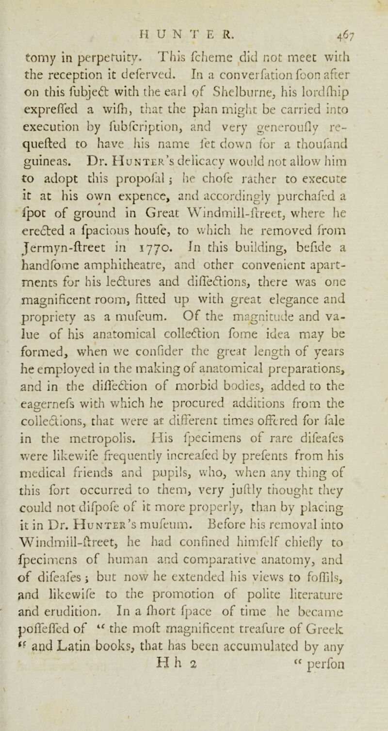 tomy in perpetuity. This fcheme did not meet with the reception it deferved. In a converfation foon after on this fubjeft with the earl of Shelburne., his lordfhip expreffed a wifh, that the plan might be carried into execution by fubfcription, and very generoufiy re- quefted to have his name let down for a thoufand guineas. Dr. Hu nter’s delicacy would not allow him to adopt this propofal $ he chofe rather to execute it at his own expence, and accordingly purchafed a fpoc of ground in Great Windmill-flreet, where he erected a fpacious houle, to which he removed from Jermyn-ftrect in 1770. In this building, befide a handfome amphitheatre, and other convenient apart- ments for his ledlures and diffe&ions, there was one magnificent room, fitted up with great elegance and propriety as a mufeum. Of the magnitude and va- lue of his anatomical colledlion fome idea may be formed, when we confider the great length of years he employed in the making of anatomical preparations, and in the diffedtion of morbid bodies, added to the eagernefs with which he procured additions from the collections, that were at different times offered for lale in the metropolis. His fpecimens of rare difeafes were likewife frequently increafed by prefents from his medical friends and pupils, who, when any thing of this fort occurred to them, very juftly thought they could not difpofe of it more properly, than by placing it in Dr. Hunter’s mufeum. Before his removal into Windmiil-ftreet, he had confined himfelf chiefly to fpecimens of human and comparative anatomy, and of difeafes; but now he extended his views to fofills, and likewife to the promotion of polite literature and erudition. In a fhort fpace of time he became poffeffed of iC the moft magnificent treafure of Greek ff and Latin books, that has been accumulated by any H h 2 “ perfon »