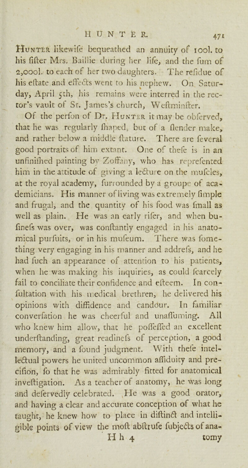 471 Hunter likewife bequeathed an annuity of 100I. to his filler Mrs. Baillie during her life, and the fum of 2,oool. to each of her two daughters. The refidue of his eftate and effeCts went to his nephew. On Satur- day, April 5th, his remains were interred in the rec- tor’s vault of Sr. James’s church, Weftminfter. Of the perfon of Dr. Hunter it may be obferved, that he was regularly fhaped.. but of a (lender make, and rather below a middle ftature. There are feveral good portraits of him extant. One of thefe is in an unfinifhed painting bv Zoffany, who has reprefented him in the attitude of giving a ledture on the mufcles, at the royal academy, fun minded by a groupe of aca- demicians. His manner of living was extremely fimple and frugal, and the quantity of his food was fmall as well as plain. He was an early rifer, and when bu- finefs was over, was conftantly engaged in his anato- mical purfuits, or in his mufeum. There was fome- thing very engaging in his manner and addrefs, and he had fuch an appearance of attention to his patients, when he was making his inquiries, as could fcarcely fail to conciliate their confidence and efteem. In con- fultation with his medical brethren, he delivered his opinions with diffidence and candour. In familiar converfation he was cheerful and unaffuming. All who knew him allow, that he poffeffed an excellent underftanding, great readinefs of perception, a good memory, and a found judgment. With thefe intel- lectual powers he united uncommon afiiduity and pre- cifion, fo that he was admirably fitted for anatomical inveftigation. As a teacher of anatomy, he was long and defervediy celebrated. He was a good orator, and having a clear and accurate conception of what he taught, he knew how to place in diftinCt and intelli- gible points of view the mod abftrufe fubjedts of ana-