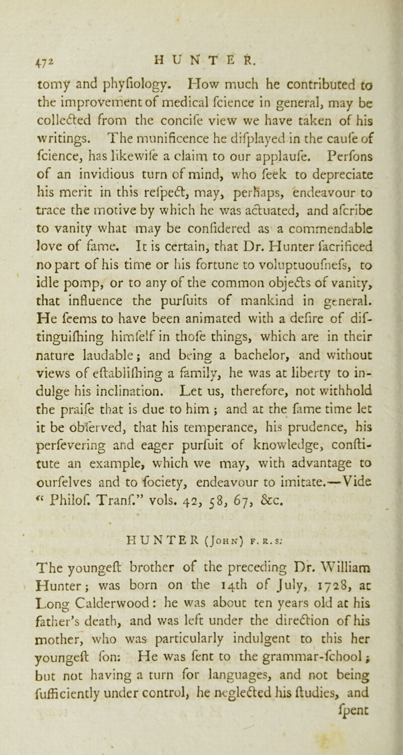 47 2 tomy and phyfiology. How much he contributed to the improvement of medical fcience in general, may be collected from the concife view we have taken of his writings. The munificence he difplayed in the caufe of fcience, has likewife a claim to our applaufe. Perfons of an invidious turn of mind, who feek to depreciate his merit in this relpedl, may, perhaps, endeavour to trace the motive by which he was actuated, and afcribe to vanity what may be confidered as a commendable love of fame. It is certain, that Dr. Plunter lacrificed no part of his time or his fortune to voluptuoufnefs, to idle pomp, or to any of the common objects of vanity, that influence the purfuits of mankind in general. He feems to have been animated with a defire of dif- tinguifhing himfelf in thofe things, which are in their nature laudable; and bein^ a bachelor, and without views of eflablifhing a family, he was at liberty to in- dulge his inclination. Let us, therefore, not withhold the praife that is due to him ; and at the fame time let it be obferved, that his temperance, his prudence, his perfevering and eager purfuit of knowledge, confti- tute an example, which we may, with advantage to ourfelves and to fociety, endeavour to imitate.—Vide €C Philof. Tranf.” vols. 42, 53, 67, &c. «* 'i HUNTER (John) f.r.s; The youngefl brother of the preceding Dr. William Hunter; was born on the 14th of July, 1728, at Long C alder wood: he was about ten years old at his father's death, and was left under the direction of his mother, who was particularly indulgent to this her youngefl fon; He was fent to the grammar-fchool; but not having a turn for languages, and not being fufficiently under control, he ncglefted his ftudies, and fpent