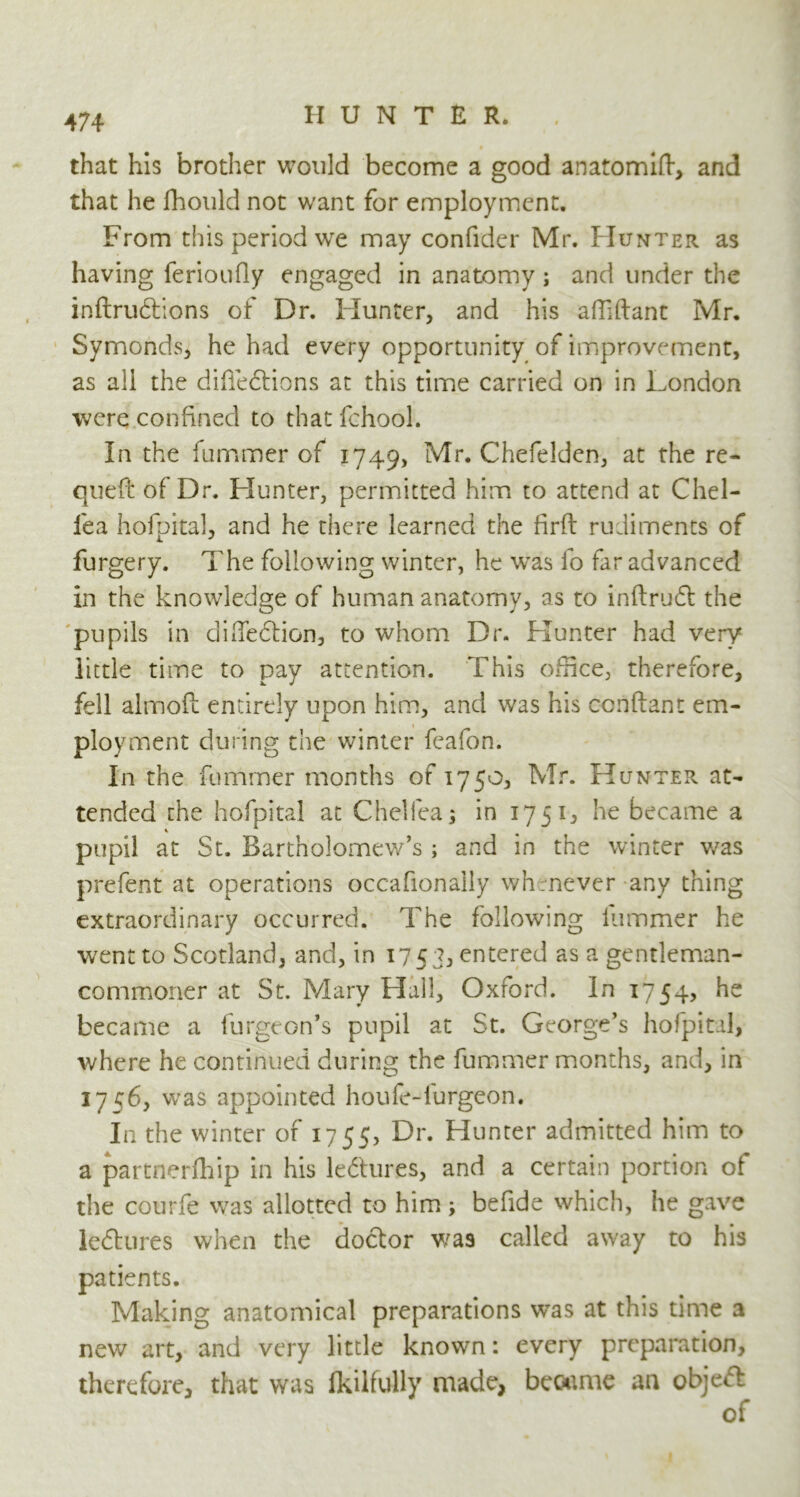 » that his brother would become a good anatomift, and that he fhould not want for employment. From this period we may confider Mr. Hunter as having ferioufly engaged in anatomy ; and under the inftrubtions of Dr. Hunter, and his affiftant Mr. Symonds, he had every opportunity of improvement, as all the diffedtions at this time carried on in London were confined to that fchool. In the fummer of 1749, Mr. Chefelden, at the re- que{l of Dr. Hunter, permitted him to attend at Chel- fea hofpital, and he there learned the firft rudiments of furgery. The following winter, he was lb far advanced in the knowledge of human anatomy, as to inftrudt the pupils in cliiTedfion, to whom Dr. Hunter had very little time to pay attention. This office, therefore, fell aimofc entirely upon him, and was his ccnftant em- ployment during the winter feafon. In the fummer months of 1750, Mr. Hunter at- tended the hofpital at Chelfea; in 1751, he became a pupil at St. Bartholomew’s ; and in the winter was prefent at operations occafionally whenever any thing extraordinary occurred. The following fummer he went to Scotland, and, in 1753, entered as a gentleman- commoner at St. Mary Hall, Oxford. In 1754, he became a furgeon’s pupil at St. George’s hofpital, where he continued during the fummer months, and, in 1756, was appointed houfe-furgeon. In the winter of 17 55, Dr. Hunter admitted him to a partnerfhip in his lectures, and a certain portion of the courfe was allotted to him ; befide which, he gave le&ures when the doctor was called away to his patients. Making anatomical preparations was at this time a new art, and very little known: every preparation, therefore, that was lkilfully made, became an object of