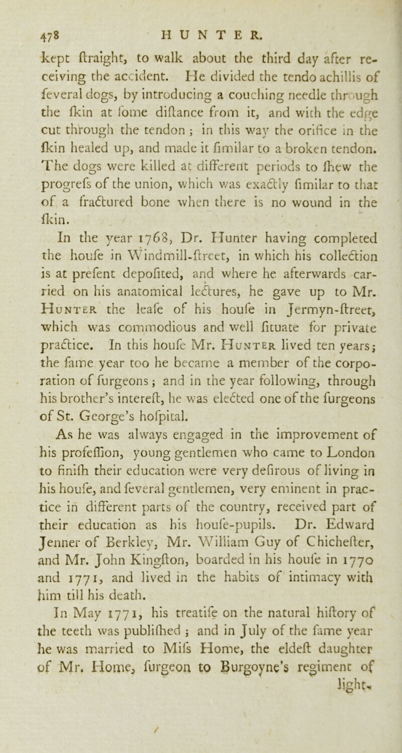 kept flraight, to walk about the third day after re- ceiving the accident. He divided the tendo achillis of feveraldogs, by introducing a couching needle thr ugh the fkin at fome diflance from it, and with the edge cut through the tendon ; in this way the orifice in the fkin healed up, and made it fimilar to a broken tendon. The dogs were killed at different periods to fhew the progrefs of the union, which v/as exactly fimilar to that of a fraftured bone when there is no wound in the fkin. ' In the year 1768, Dr. Hunter having completed the houfe in Windmill.ffrcet, in which his collection is at prefent depofited, and where he afterwards car- ried on his anatomical lectures, he gave up to Mr. Hunter the leafe of his houfe in Jermyn-ftreet, which was commodious and well fituate for private practice. In this houfe Mr. Hunter lived ten years; the fame year too he became a member of the corpo- ration of furgeons; and in the year following, through his brother’s interefl, he was elected one of the furgeons of St. George’s hofpital. As he was always engaged in the improvement of his profeffion, young gentlemen who came to London to finifh their education wrere very defirous of living in his houfe, and feveral gentlemen, very eminent in prac- tice in different parts of the country, received part of their education as his houfe-pupils. Dr. Edward Jenner of Berkley, Mr. William Guy of Chichefter, and Mr. John Kingfton, boarded in his houle in 1770 and 1771, and lived in the habits of intimacy with him till his death. In May 1771, his treatife on the natural hiflory of the teeth was publifhed ; and in July of the lame year he was married to Mils Home, the eldeft daughter of Mr. Home, furgeon to Burgovne’s regiment of