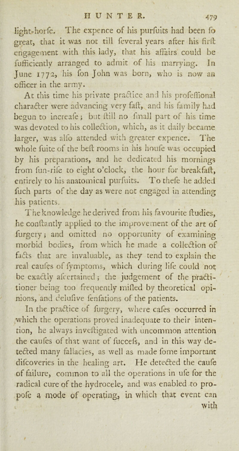 lightshorfe. The expence of his purfuits had been fo great, that it was not till feveral years after his firft engagement with this lady, that his affairs could be fufficiently arranged to admit of his marrying. In June 1772, his fon John was born, who is now an officer in the army. At this time his private practice and his profeffional character were advancing very fall, and his family had begun to increafe; but (dill no fmall part of his time was devoted to his collection, which, as it daily became larger, was alfo attended with greater cxpence. The whole fuite of the befl: rooms in his houfe was occupied by his preparations, and he dedicated his mornings from fun-rife to eight o’clock, the hour (or breakfaft, entirely to his anatomical purfuits. To thefe he added fuch parts of the day as were not engaged in attending his patients, Theknowledge he derived from his favourite ftudies, he conllantly applied to the improvement of the art of furgcry; and omitted no opportunity of examining morbid bodies, from which he made a collection of faCts that are invaluable, as they tend to explain the real caufes of fymptoms, which during life could not be exactly afcertained; the judgement of the practi- tioner being too frequently mi fled by theoretical opi- nions, and delufive fenfations of the patients. In the practice of furgery, where cafes occurred in which the operations proved inadequate to their inten- tion, he always inveftigated with uncommon attention the caufes of that want of fuccefs, and in this way de- tected many fallacies, as well as made fome important difcoveries in the healing art. He detected the caufe of failure, common to all the operations in ufe for the radical cure of the hydrocele, and was enabled to pro- pofe a mode of operating* in which that event can with